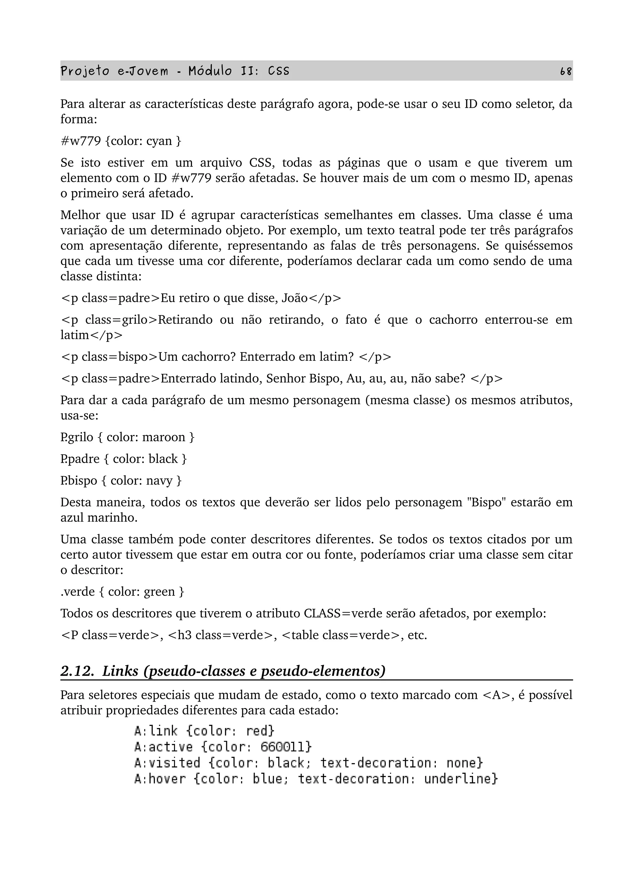 Projeto e­Jovem ­ Módulo II: CSS 68
Para alterar as características deste parágrafo agora, pode­se usar o seu ID como seletor, da 
forma:
#w779 {color: cyan }
Se isto estiver em um arquivo CSS, todas as páginas que o usam e que tiverem um 
elemento com o ID #w779 serão afetadas. Se houver mais de um com o mesmo ID, apenas 
o primeiro será afetado.
Melhor que usar ID é agrupar características semelhantes em classes. Uma classe é uma 
variação de um determinado objeto. Por exemplo, um texto teatral pode ter três parágrafos 
com apresentação diferente, representando as falas de três personagens. Se quiséssemos 
que cada um tivesse uma cor diferente, poderíamos declarar cada um como sendo de uma 
classe distinta:
<p class=padre>Eu retiro o que disse, João</p>
<p class=grilo>Retirando ou não retirando, o fato é que o cachorro enterrou­se em 
latim</p>
<p class=bispo>Um cachorro? Enterrado em latim? </p>
<p class=padre>Enterrado latindo, Senhor Bispo, Au, au, au, não sabe? </p>
Para dar a cada parágrafo de um mesmo personagem (mesma classe) os mesmos atributos, 
usa­se:
P.grilo { color: maroon }
P.padre { color: black }
P.bispo { color: navy }
Desta maneira, todos os textos que deverão ser lidos pelo personagem "Bispo" estarão em 
azul marinho.
Uma classe também pode conter descritores diferentes. Se todos os textos citados por um 
certo autor tivessem que estar em outra cor ou fonte, poderíamos criar uma classe sem citar 
o descritor:
.verde { color: green }
Todos os descritores que tiverem o atributo CLASS=verde serão afetados, por exemplo:
<P class=verde>, <h3 class=verde>, <table class=verde>, etc.
2.12.  Links (pseudo­classes e pseudo­elementos)
Para seletores especiais que mudam de estado, como o texto marcado com <A>, é possível 
atribuir propriedades diferentes para cada estado:
 
