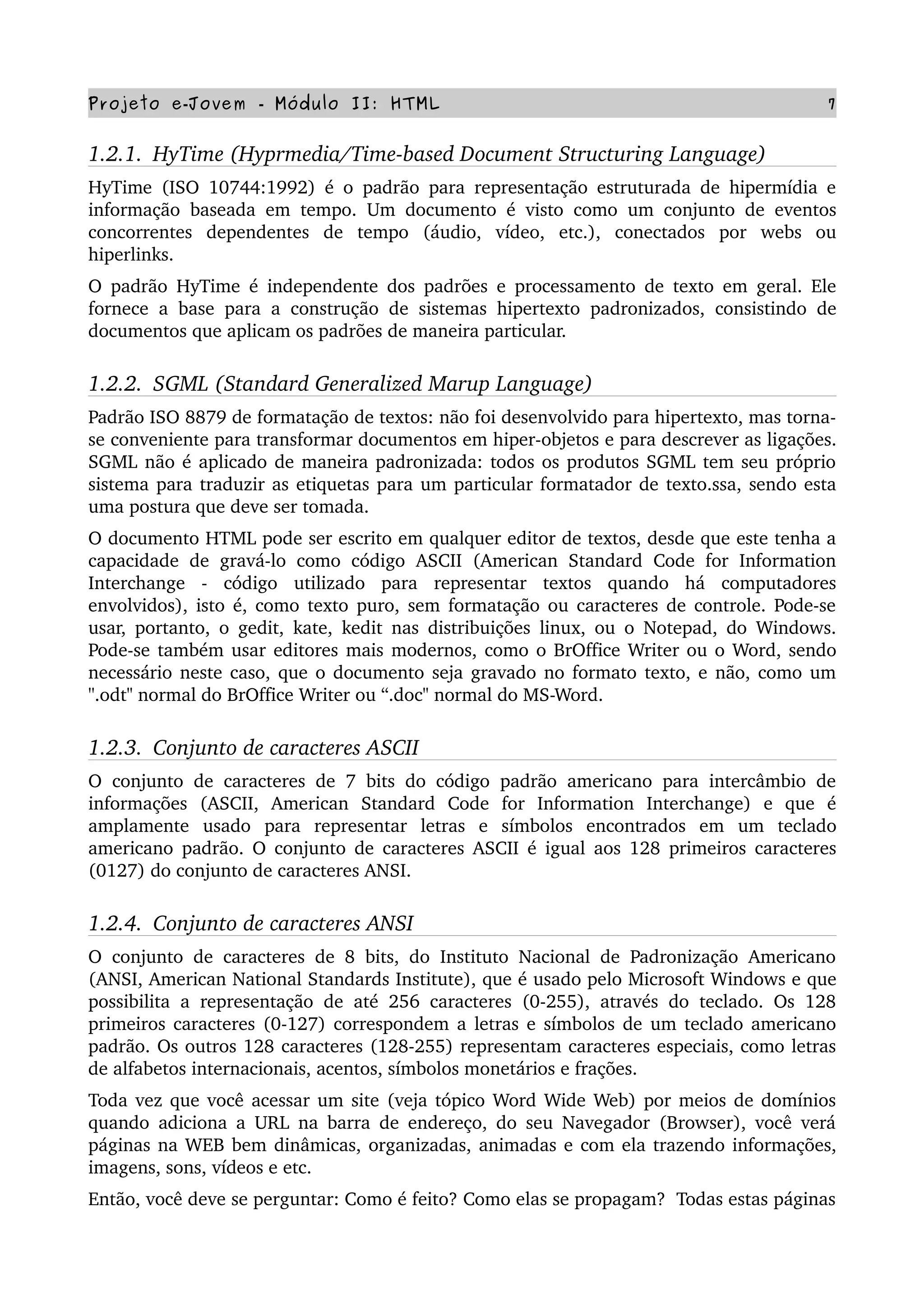 Projeto e­Jovem ­ Módulo II: HTML 7
1.2.1.  HyTime (Hyprmedia/Time­based Document Structuring Language)
HyTime (ISO 10744:1992) é o padrão para representação estruturada de hipermídia e 
informação baseada em tempo. Um documento é visto como um conjunto de eventos 
concorrentes   dependentes   de   tempo   (áudio,   vídeo,   etc.),   conectados   por   webs   ou 
hiperlinks.
O padrão HyTime é independente dos padrões e processamento de texto em geral. Ele 
fornece a base para a construção de sistemas hipertexto padronizados, consistindo de 
documentos que aplicam os padrões de maneira particular.
1.2.2.  SGML (Standard Generalized Marup Language)
Padrão ISO 8879 de formatação de textos: não foi desenvolvido para hipertexto, mas torna­
se conveniente para transformar documentos em hiper­objetos e para descrever as ligações. 
SGML não é aplicado de maneira padronizada: todos os produtos SGML tem seu próprio 
sistema para traduzir as etiquetas para um particular formatador de texto.ssa, sendo esta 
uma postura que deve ser tomada.
O documento HTML pode ser escrito em qualquer editor de textos, desde que este tenha a 
capacidade  de  gravá­lo como  código  ASCII (American Standard  Code for  Information 
Interchange   ­   código   utilizado   para   representar   textos   quando   há   computadores 
envolvidos), isto é, como texto puro, sem formatação ou caracteres de controle. Pode­se 
usar, portanto, o gedit, kate, kedit nas distribuições linux, ou o Notepad, do Windows. 
Pode­se também usar editores mais modernos, como o BrOffice Writer ou o Word, sendo 
necessário neste caso, que o documento seja gravado no formato texto, e não, como um 
''.odt" normal do BrOffice Writer ou “.doc" normal do MS­Word.
1.2.3.  Conjunto de caracteres ASCII
O conjunto de caracteres de 7 bits do código padrão americano para intercâmbio de 
informações   (ASCII,   American   Standard   Code   for   Information   Interchange)   e   que   é 
amplamente   usado   para   representar   letras   e   símbolos   encontrados   em   um   teclado 
americano padrão. O conjunto de caracteres ASCII é igual aos 128 primeiros caracteres 
(0127) do conjunto de caracteres ANSI.
1.2.4.  Conjunto de caracteres ANSI
O conjunto de caracteres de 8 bits, do Instituto Nacional de Padronização Americano 
(ANSI, American National Standards Institute), que é usado pelo Microsoft Windows e que 
possibilita a representação de até 256 caracteres (0­255), através do teclado. Os 128 
primeiros caracteres (0­127) correspondem a letras e símbolos de um teclado americano 
padrão. Os outros 128 caracteres (128­255) representam caracteres especiais, como letras 
de alfabetos internacionais, acentos, símbolos monetários e frações.
Toda vez que você acessar um site (veja tópico Word Wide Web) por meios de domínios 
quando adiciona a URL na barra de endereço, do seu Navegador (Browser), você verá 
páginas na WEB bem dinâmicas, organizadas, animadas e com ela trazendo informações, 
imagens, sons, vídeos e etc.
Então, você deve se perguntar: Como é feito? Como elas se propagam?  Todas estas páginas 
 