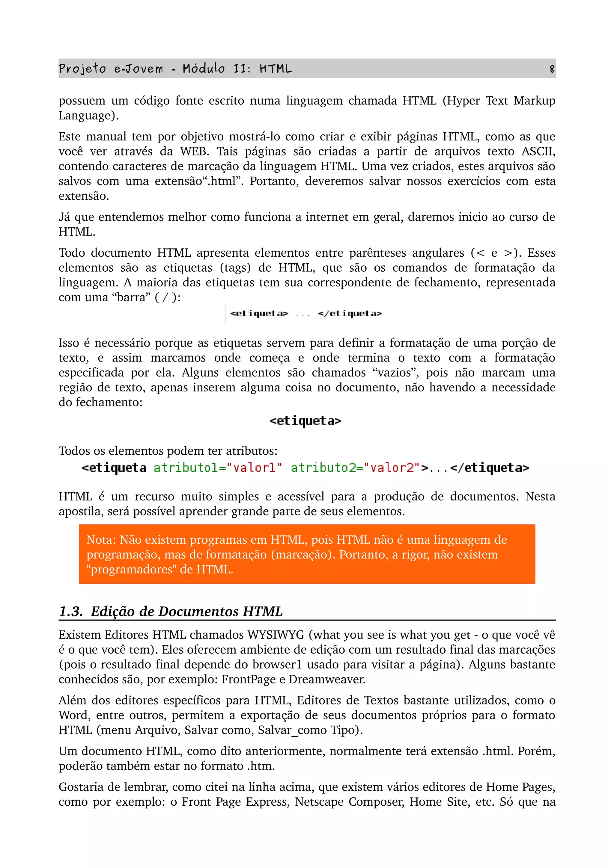 Projeto e­Jovem ­ Módulo II: HTML 8
possuem um código fonte escrito numa linguagem chamada HTML (Hyper Text Markup 
Language).
Este manual tem por objetivo mostrá­lo como criar e exibir páginas HTML, como as que 
você ver  através da WEB. Tais  páginas são  criadas a  partir  de  arquivos  texto  ASCII, 
contendo caracteres de marcação da linguagem HTML. Uma vez criados, estes arquivos são 
salvos com uma extensão“.html”. Portanto, deveremos salvar nossos exercícios com esta 
extensão.
Já que entendemos melhor como funciona a internet em geral, daremos inicio ao curso de 
HTML. 
Todo documento HTML apresenta elementos entre parênteses angulares (< e >). Esses 
elementos são as etiquetas (tags) de HTML, que são os comandos de formatação da 
linguagem. A maioria das etiquetas tem sua correspondente de fechamento, representada 
com uma “barra” ( / ):
Isso é necessário porque as etiquetas servem para definir a formatação de uma porção de 
texto,   e   assim   marcamos   onde   começa   e   onde   termina   o   texto   com   a   formatação 
especificada por ela. Alguns elementos são chamados “vazios”, pois não marcam uma 
região de texto, apenas inserem alguma coisa no documento, não havendo a necessidade 
do fechamento:
Todos os elementos podem ter atributos:
HTML é um recurso muito simples e acessível para a produção de documentos. Nesta 
apostila, será possível aprender grande parte de seus elementos.
Nota: Não existem programas em HTML, pois HTML não é uma linguagem de 
programação, mas de formatação (marcação). Portanto, a rigor, não existem 
"programadores" de HTML.
1.3.  Edição de Documentos HTML
Existem Editores HTML chamados WYSIWYG (what you see is what you get ­ o que você vê 
é o que você tem). Eles oferecem ambiente de edição com um resultado final das marcações 
(pois o resultado final depende do browser1 usado para visitar a página). Alguns bastante 
conhecidos são, por exemplo: FrontPage e Dreamweaver.
Além dos editores específicos para HTML, Editores de Textos bastante utilizados, como o 
Word, entre outros, permitem a exportação de seus documentos próprios para o formato 
HTML (menu Arquivo, Salvar como, Salvar_como Tipo).
Um documento HTML, como dito anteriormente, normalmente terá extensão .html. Porém, 
poderão também estar no formato .htm.
Gostaria de lembrar, como citei na linha acima, que existem vários editores de Home Pages, 
como por exemplo: o Front Page Express, Netscape Composer, Home Site, etc. Só que na 
 