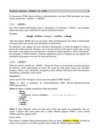 Projeto e­Jovem ­ Módulo II: HTML 10
O documento HTML básico divide­se, principalmente, em duas TAGS principais das vistas 
acima, sendo elas: <HEAD> e <BODY>.
1.5.1.  <HEAD>
Esta TAG contém informações sobre o documento. O elemento <TITLE>, por exemplo, 
define um título, que é mostrado no alto da janela do browser. 
Exemplo:
Todo documento WWW deve ter um título, onde principalmente esse título é referenciado 
em buscas pela rede, dando uma identidade ao documento. 
Ao adicionar uma página aos seus Favoritos (Bookmarks), o título da página se torna a 
âncora de atalho para ela. Portanto, este é um dos motivos pelo qual se sugere que, ao dar 
um título a uma página ele seja sugestivo, evitando­se títulos genéricos, como "Introdução", 
por exemplo. O título também é bastante significativo para a listagem de uma página nos 
resultados de pesquisas nos sites de busca da Internet.
1.5.2.   <BODY>
Tudo que estiver contido em <BODY> (Corpo do Texto) será mostrado na janela principal 
do browser, sendo apresentado ao leitor. No corpo do texto pode conter, por exemplo: 
imagens, vídeos, sons, cabeçalhos, parágrafos, listas, tabelas, links para outros documentos, 
formulários, animações, entre outros.
Exercício 1:
Com o que foi visto até agora, vamos criar uma página HTML simples.
•Passo   1:  Abrir   o   Ambiente   de   Desenvolvimento   WEB   (Iniciar>Desenvolvimento 
WEB>Quanta Plus)
•Passo 2: Digite o código exatamente como está abaixo:
Passo 3:  Após digitá­lo, salvar em uma pasta (Crie uma pasta no computador com seu 
nome, e dentro dela outra pasta com o nome “Minhas páginas HTML” ) com o nome 
“Minha_primeira_página.html”
Como salvar:
Para Salvar, é simples: Basta primeiramente clicar no menu: Arquivo   Salvar→ . Localiza­se 
onde está sua pasta e é só salvar quando estiver dento de “Minhas páginas HTML”
 