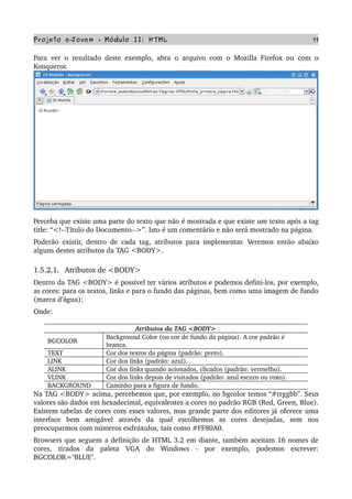 Projeto e­Jovem ­ Módulo II: HTML 11
Para ver o resultado deste exemplo, abra o arquivo com o Mozilla Firefox ou com o 
Konqueror. 
Perceba que existe uma parte do texto que não é mostrada e que existe um texto após a tag 
title: “<!­­Título do Documento­­>”. Isto é um comentário e não será mostrado na página.
Poderão existir, dentro de cada tag, atributos para implementar. Veremos então abaixo 
alguns destes atributos da TAG <BODY>.
1.5.2.1.  Atributos de <BODY>
Dentro da TAG <BODY> é possível ter vários atributos e podemos defini­los, por exemplo, 
as cores: para os textos, links e para o fundo das páginas, bem como uma imagem de fundo 
(marca d’água):
Onde:
Atributos da TAG <BODY>
BGCOLOR
Background Color (ou cor de fundo da página). A cor padrão é 
branca.
TEXT Cor dos textos da página (padrão: preto).
LINK Cor dos links (padrão: azul).
ALINK Cor dos links quando acionados, clicados (padrão: vermelho).
VLINK Cor dos links depois de visitados (padrão: azul escuro ou roxo).
BACKGROUND Caminho para a figura de fundo.
Na TAG <BODY> acima, percebemos que, por exemplo, no bgcolor temos “#rrggbb”. Seus 
valores são dados em hexadecimal, equivalentes a cores no padrão RGB (Red, Green, Blue). 
Existem tabelas de cores com esses valores, mas grande parte dos editores já oferece uma 
interface   bem   amigável   através   da   qual   escolhemos   as   cores   desejadas,   sem   nos 
preocuparmos com números esdrúxulos, tais como #FF80A0. 
Browsers que seguem a definição de HTML 3.2 em diante, também aceitam 16 nomes de 
cores,   tirados   da   paleta   VGA   do   Windows   ­   por   exemplo,   podemos   escrever: 
BGCOLOR="BLUE".
 