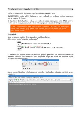 Projeto e­Jovem ­ Módulo II: HTML 12
Porém, browsers mais antigos não apresentarão as cores indicadas.
BACKGROUND: Indica a URL da imagem a ser replicada no fundo da página, como uma 
marca imagem de fundo.
O significado do link, alink e vlink, não serão discutidos agora, mas estas TAGS servirão 
para o uso de links, ou seja, atalho para outras páginas, o que será visto posteriormente. 
Nota: Os 16 nomes de cores aceitos desde a versão 3.2 da HTML são estes: aqua, 
black, blue, fuchsia, gray, green, lime, maroon, navy, olive, purple, red, silver, 
teal, white, yellow.
Exercício 2:
Abra novamente o editor de texto e digite o código abaixo:
Salve com o nome “segunda_pagina.html”
O resultado da página poderá ser feito no próprio programa ou como visualizamos o 
primeiro exercício. Para visualizar pelo programa, clique no ícone em destaque, como 
mostrado na imagem abaixo:
Agora, vamos Visualizar pelo Konqueror, como foi visualizado o primeiro exercício. Veja o 
resultado:
 