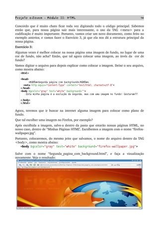Projeto e­Jovem ­ Módulo II: HTML 14
Concordo que é muito chato ficar toda vez digitando todo o código principal. Sabemos 
então   que,  para   nossa   página   sair   mais interessante,  o   uso   da   TAG  <meta>  para   a 
codificação é muito importante. Portanto, vamos criar um novo documento, como feito no 
exemplo anterior, e vamos fazer o Exercício 3, já que ela nos dá a estrutura principal da 
nossa página.
Exercício 3:
Algumas vezes é melhor colocar na nossa página uma imagem de fundo, no lugar de uma 
cor de fundo, não acha? Então, que tal agora colocar uma imagem, ao invés da  cor de 
fundo?
Vamos digitar o arquivo para depois explicar como colocar a imagem. Deixe o seu arquivo, 
como mostra abaixo: 
Agora, teremos que ir buscar na internet alguma imagem para colocar como plano de 
fundo.
Que tal escolher uma imagem no Firefox, por exemplo? 
Após escolhida a imagem, salve­a dentro da pasta que estarão nossas páginas HTML, no 
nosso caso, dentro de “Minhas Páginas HTML”. Escolhemos a imagem com o nome “firefox­
wallpaper.jpg”.
Portanto, colocaremos, do mesmo jeito que salvamos, o nome do arquivo dentro da TAG 
<body>, como mostra abaixo:
Salve   com   o   nome   “Segunda_pagina_com_background.html”,   e   faça   a   visualização 
novamente. Veja o resultado:
 