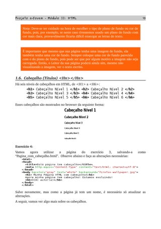 Projeto e­Jovem ­ Módulo II: HTML 15
Nota: Deve­se ter cuidado na hora de escolher o tipo de plano de fundo ou cor de 
fundo, pois, por exemplo, se neste caso tivessemos usado um plano de fundo com 
cor mais clara, provavelmente ficaria difícil enxergar as letras do texto.
É importante que mesmo que sua página tenha uma imagem de fundo, ela 
também tenha uma cor de fundo. Sempre coloque uma cor de fundo parecida 
com o do plano de fundo, pois pode ser que por algum motivo a imagem não seja 
carregada. Então, o Leitor da sua página poderá ainda sim, mesmo não 
visualizando a imagem, ver o texto escrito.
1.6.  Cabeçalho (Títulos) <Hn></Hn>
Há seis níveis de cabeçalhos em HTML, de <H1> a <H6>:
Esses cabeçalhos são mostrados no browser da seguinte forma:
Exercício 4:
Vamos   agora   utilizar   a   página   do   exercício   3,   salvando­a   como 
“Pagina_com_cabeçalho.html”.  Observe abaixo e faça as alterações necessárias:
Salve novamente, mas como a página já tem um nome, é necessário só atualizar as 
alterações.
A seguir, vamos ver algo mais sobre os cabeçalhos.
 
