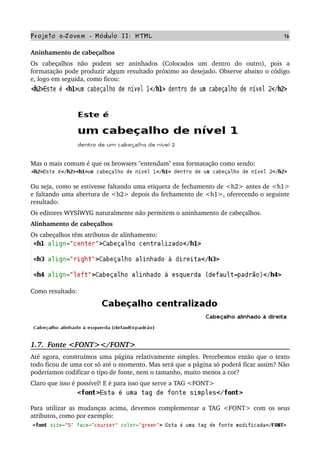 Projeto e­Jovem ­ Módulo II: HTML 16
Aninhamento de cabeçalhos 
Os   cabeçalhos   não   podem   ser   aninhados   (Colocados   um   dentro   do   outro),   pois   a 
formatação pode produzir algum resultado próximo ao desejado. Observe abaixo o código 
e, logo em seguida, como ficou:
Mas o mais comum é que os browsers "entendam" essa formatação como sendo:
Ou seja, como se estivesse faltando uma etiqueta de fechamento de <h2> antes de <h1> 
e faltando uma abertura de <h2> depois do fechamento de <h1>, oferecendo o seguinte 
resultado:
Os editores WYSIWYG naturalmente não permitem o aninhamento de cabeçalhos.
Alinhamento de cabeçalhos
Os cabeçalhos têm atributos de alinhamento:
Como resultado:
1.7.  Fonte <FONT></FONT>
Até agora, construímos uma página relativamente simples. Percebemos então que o texto 
todo ficou de uma cor só até o momento. Mas será que a página só poderá ficar assim? Não 
poderíamos codificar o tipo de fonte, nem o tamanho, muito menos a cor?
Claro que isso é possível! E é para isso que serve a TAG <FONT>
Para utilizar as mudanças acima, devemos complementar a TAG <FONT> com os seus 
atributos, como por exemplo:
 