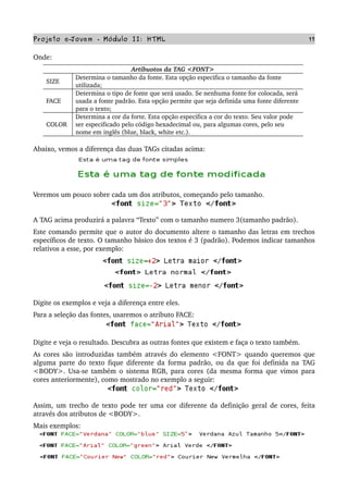 Projeto e­Jovem ­ Módulo II: HTML 17
Onde: 
Artibuotos da TAG <FONT>
SIZE
Determina o tamanho da fonte. Esta opção especifica o tamanho da fonte 
utilizada;
FACE
Determina o tipo de fonte que será usado. Se nenhuma fonte for colocada, será 
usada a fonte padrão. Esta opção permite que seja definida uma fonte diferente 
para o texto;
COLOR
Determina a cor da forte. Esta opção especifica a cor do texto. Seu valor pode 
ser especificado pelo código hexadecimal ou, para algumas cores, pelo seu 
nome em inglês (blue, black, white etc.).
Abaixo, vemos a diferença das duas TAGs citadas acima:
Veremos um pouco sobre cada um dos atributos, começando pelo tamanho.
A TAG acima produzirá a palavra “Texto” com o tamanho numero 3(tamanho padrão).
Este comando permite que o autor do documento altere o tamanho das letras em trechos 
específicos de texto. O tamanho básico dos textos é 3 (padrão). Podemos indicar tamanhos 
relativos a esse, por exemplo:
Digite os exemplos e veja a diferença entre eles. 
Para a seleção das fontes, usaremos o atributo FACE:
Digite e veja o resultado. Descubra as outras fontes que existem e faça o texto também.
As cores são introduzidas também através do elemento <FONT> quando queremos que 
alguma parte do texto fique diferente da forma padrão, ou da que foi definida na TAG 
<BODY>. Usa­se também o sistema RGB, para cores (da mesma forma que vimos para 
cores anteriormente), como mostrado no exemplo a seguir:
Assim, um trecho de texto pode ter uma cor diferente da definição geral de cores, feita 
através dos atributos de <BODY>.
Mais exemplos:
 