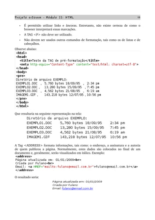 Projeto e­Jovem ­ Módulo II: HTML 19
• É  permitido   utilizar  links e  âncoras.  Entretanto,  não   existe   certeza  de  como   o 
browser interpretará essas marcações.
• A TAG <P> não deve ser utilizado.
• Não devem ser usados outros comandos de formatação, tais como os de listas e de 
cabeçalhos.
Observe abaixo:
Que resultaria na seguinte representação na tela:
A Tag <ADDRESS> formata informações, tais como: o endereço, a assinatura e a autoria 
de quem publicou a página. Normalmente, estes dados são colocados no final de um 
documento e, geralmente, serão visualizados em itálico. Exemplo:
O resultado seria:
 