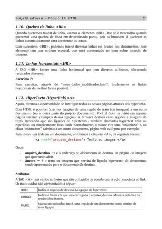 Projeto e­Jovem ­ Módulo II: HTML 21
1.10.  Quebra de linha <BR>
Quando queremos mudar de linha, usamos o elemento <BR>. Isso só é necessário quando 
queremos uma quebra de linha em determinado ponto, pois os browsers já quebram as 
linhas automaticamente para apresentar os textos.
Com sucessivos <BR>, podemos inserir diversas linhas em branco nos documentos. Esse 
elemento   tem   um   atributo   especial,  que  será  apresentado   no   item  sobre   inserção  de 
imagens.
1.11.  Linhas horizontais <HR>
A   TAG   <HR>   insere   uma   linha   horizontal   que   tem   diversos   atributos,   oferecendo 
resultados diversos.
Exercício 7: 
Para   exercitar,   através   do   “meus_dados_modificados.html”,   implemente   as   linhas 
horizontais da melhor forma possível.            
1.12.  HiperTexto (Hyperlink)<A>
Agora, teremos a oportunidade de interligar todas as nossas páginas através dos hyperlinks.
Com HTML é possível fazermos ligações de uma região de texto (ou imagem) a um outro 
documento (ou a outra parte do próprio documento). Você já deve ter visto em alguma 
página internet exemplos dessas ligações: o browser destaca essas regiões e imagens do 
texto, indicando que são ligações de hipertexto ­ também chamadas hypertext links ou 
hiperlinks, ou simplesmente links, onde normalmente, o mouse vira uma “mãozinha” e, ao 
clicar “chamamos” (abrimos) um outro documento, página web ou figura por exemplo.
Para inserir um link em um documento, utilizamos a etiqueta <A>, da seguinte forma:
Onde:
• arquivo_destino    → é o endereço do documento de destino, da página ou imagem 
que queremos abrir.
• âncora   → é o texto ou imagem que servirá de ligação hipertexto do documento, 
sendo apresentado para o documento de destino.
Atributos
A TAG <A> tem vários atributos que são utilizados de acordo com a ação associada ao link. 
Os mais usados são apresentados a seguir:
HREF Indica o arquivo de destino da ligação de hipertexto.
TARGET
Indica o frame em que será carregado o arquivo_destino. Maiores detalhes na 
seção sobre frames.
NAME
Marca um indicador, isto é, uma região de um documento como destino de 
uma ligação.
 