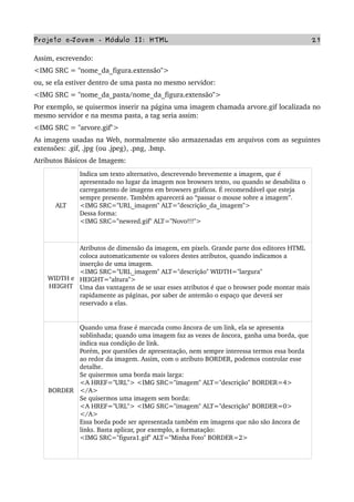 Projeto e­Jovem ­ Módulo II: HTML 27
Assim, escrevendo:
<IMG SRC = "nome_da_figura.extensão">
ou, se ela estiver dentro de uma pasta no mesmo servidor:
<IMG SRC = "nome_da_pasta/nome_da_figura.extensão">
Por exemplo, se quisermos inserir na página uma imagem chamada arvore.gif localizada no 
mesmo servidor e na mesma pasta, a tag seria assim:
<IMG SRC = "arvore.gif">
As imagens usadas na Web, normalmente são armazenadas em arquivos com as seguintes 
extensões: .gif, .jpg (ou .jpeg), .png, .bmp.
Atributos Básicos de Imagem:
ALT
Indica um texto alternativo, descrevendo brevemente a imagem, que é 
apresentado no lugar da imagem nos browsers texto, ou quando se desabilita o 
carregamento de imagens em browsers gráficos. É recomendável que esteja 
sempre presente. Também aparecerá ao “passar o mouse sobre a imagem”.
<IMG SRC="URL_imagem" ALT="descrição_da_imagem">
Dessa forma:
<IMG SRC="newred.gif" ALT="Novo!!!">
WIDTH e 
HEIGHT
Atributos de dimensão da imagem, em pixels. Grande parte dos editores HTML 
coloca automaticamente os valores destes atributos, quando indicamos a 
inserção de uma imagem.
<IMG SRC="URL_imagem" ALT="descrição" WIDTH="largura" 
HEIGHT="altura">
Uma das vantagens de se usar esses atributos é que o browser pode montar mais 
rapidamente as páginas, por saber de antemão o espaço que deverá ser 
reservado a elas.
BORDER
Quando uma frase é marcada como âncora de um link, ela se apresenta 
sublinhada; quando uma imagem faz as vezes de âncora, ganha uma borda, que 
indica sua condição de link.
Porém, por questões de apresentação, nem sempre interessa termos essa borda 
ao redor da imagem. Assim, com o atributo BORDER, podemos controlar esse 
detalhe.
Se quisermos uma borda mais larga:
<A HREF="URL"> <IMG SRC="imagem" ALT="descrição" BORDER=4> 
</A>
Se quisermos uma imagem sem borda:
<A HREF="URL"> <IMG SRC="imagem" ALT="descrição" BORDER=0> 
</A>
Essa borda pode ser apresentada também em imagens que não são âncora de 
links. Basta aplicar, por exemplo, a formatação:
<IMG SRC="figura1.gif" ALT="Minha Foto" BORDER=2>
 
