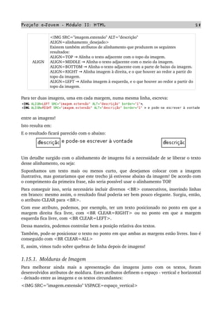 Projeto e­Jovem ­ Módulo II: HTML 28
ALIGN
<IMG SRC="imagem.extensão" ALT="descrição" 
ALIGN=alinhamento_desejado>
Existem também atributos de alinhamento que produzem os seguintes 
resultados:
ALIGN=TOP   Alinha o texto adjacente com o topo da imagem.→
ALIGN=MIDDLE   Alinha o texto adjacente com o meio da imagem.→
ALIGN=BOTTOM   Alinha o texto adjacente com a parte de baixo da imagem.→
ALIGN=RIGHT   Alinha imagem à direita, e o que houver ao redor a partir do→  
topo da imagem.
ALIGN=LEFT   Alinha imagem à esquerda, e o que houver ao redor a partir do→  
topo da imagem.
Para ter duas imagens, uma em cada margem, numa mesma linha, escreva:
entre as imagens!
Isto resulta em:
E o resultado ficará parecido com o abaixo:
Um detalhe surgido com o alinhamento de imagens foi a necessidade de se liberar o texto 
desse alinhamento, ou seja:
Suponhamos   um   texto   mais   ou   menos   curto,   que   desejamos   colocar   com   a   imagem 
ilustrativa, mas gostaríamos que este trecho já estivesse abaixo da imagem! De acordo com 
o comprimento da primeira frase, não seria possível usar o alinhamento TOP.
Para conseguir isso, seria necessário incluir diversos <BR> consecutivos, inserindo linhas 
em branco: mesmo assim, o resultado final poderia ser bem pouco elegante. Surgiu, então, 
o atributo CLEAR para <BR>.
Com esse atributo, podemos, por exemplo, ter um texto posicionado no ponto em que a 
margem direita fica livre, com <BR CLEAR=RIGHT> ou no ponto em que a margem 
esquerda fica livre, com <BR CLEAR=LEFT>.
Dessa maneira, podemos controlar bem a posição relativa dos textos.
Também, pode­se posicionar o texto no ponto em que ambas as margens estão livres. Isso é 
conseguido com <BR CLEAR=ALL>
E, assim, vimos tudo sobre quebras de linha depois de imagens!
1.15.1.  Molduras de Imagem
Para   melhorar   ainda   mais   a   apresentação   das   imagens   junto   com   os   textos,   foram 
desenvolvidos atributos de moldura. Estes atributos definem o espaço ­ vertical e horizontal 
­ deixado entre as imagens e os textos circundantes:
<IMG SRC="imagem.extensão" VSPACE=espaço_vertical>
 