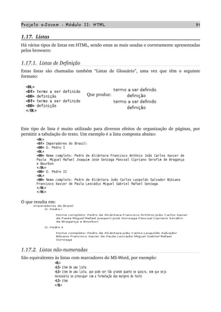 Projeto e­Jovem ­ Módulo II: HTML 31
1.17.  Listas
Há vários tipos de listas em HTML, sendo estas as mais usadas e corretamente apresentadas 
pelos browsers:
1.17.1.  Listas de Definição
Estas listas são chamadas também “Listas de Glossário”, uma vez que têm o seguinte 
formato:
    Que produz:
Este tipo de lista é muito utilizado para diversos efeitos de organização de páginas, por 
permitir a tabulação do texto. Um exemplo é a lista composta abaixo:
O que resulta em:
1.17.2.  Listas não­numeradas
São equivalentes às listas com marcadores do MS­Word, por exemplo:
 