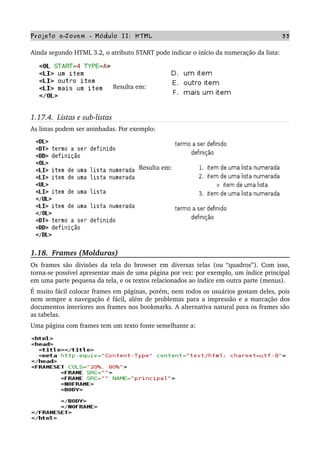 Projeto e­Jovem ­ Módulo II: HTML 33
Ainda segundo HTML 3.2, o atributo START pode indicar o início da numeração da lista:
    
Resulta em: 
1.17.4.  Listas e sub­listas
As listas podem ser aninhadas. Por exemplo:
Resulta em:
1.18.  Frames (Molduras)
Os frames são divisões da tela do browser em diversas telas (ou “quadros”). Com isso, 
torna­se possível apresentar mais de uma página por vez: por exemplo, um índice principal 
em uma parte pequena da tela, e os textos relacionados ao índice em outra parte (menus).
É muito fácil colocar frames em páginas, porém, nem todos os usuários gostam deles, pois 
nem sempre a navegação é fácil, além de problemas para a impressão e a marcação dos 
documentos interiores aos frames nos bookmarks. A alternativa natural para os frames são 
as tabelas.
Uma página com frames tem um texto fonte semelhante a:
 