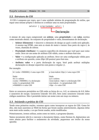 Projeto e­Jovem ­ Módulo II: CSS 38
2.2.  Estrutura do CSS
 O CSS é composto por regra, que é uma unidade mínima de programação de estilos, que 
segue uma sintaxe própria e destina­se a estilizar uma ou mais propriedades. 
A  sintaxe de uma regra compreende um  seletor, uma  propriedade  e um  valor,  escritos 
como mostrado abaixo. Ao conjunto de propriedade e valor, denominamos de declaração. 
• Seletor (Elemento)   descreve o elemento de design ao qual o estilo será aplicado.→  
A mesma tag HTML, mas sem os sinais de maior e menor. Essa parte da regra é, às 
vezes, chamada de seletor.
• Proriedade (Atributo)   o aspecto específico do elemento que você quer usar como→  
estilo. Deve ser um nome de atributo CSS válido, como o atributo font­size.
• Valor   a configuração aplicada ao atributo. Deve ser uma configuração válida para→  
o atributo em questão, como 20pt (20 pontos) para font­size.
• Atributo:  valor     a   parte   declaração   da   regra.   Você   pode   atribuir   múltiplas→  
declarações se desejar separá­los com ponto­e­vírgula (;). 
Por exemplo:
h1 {color: #000000;} é uma regra CSS
Onde:
•h1 é o seletor
•{color: #000000;} é a declaração
•color é a propriedade CSS
•#000000 é o valor CSS
p {text­indent:10pt;} é uma regra CSS
Onde:
•p é o seletor.
•{text­indent: 10pt} é a declaração CSS
•text­indent ­ é a propriedade CSS
•10pt ­ é o valor CSS
Entre os caracteres permitidos no CSS estão as letras de a­z, A­Z, os números de 0­9, hífen 
e caracteres de escape. Caracteres Unicode 161­255, bem como caracteres Unicode como 
códigos numéricos. Não é permitido iniciar um nome com um traço ou número.
2.3.  Iniciando a prática do CSS
Tendo estas primeiras noções, veremos agora como incorporar as regras de CSS. Como foi 
dito, não mais usaremos as TAGS da forma que foram usadas anteriormente, algumas delas 
nem mais serão usadas, e as que forem usadas, serão modificadas.
Primeiramente, iremos utilizar, assim como no inicio, o programa Quanta.
Vamos novamente abri­lo e executar o documento básico, como fizemos lá, digitaremos um 
texto abaixo para facilitar o andamento da atividade, pegaremos um trecho da nossa 
apostila:
 