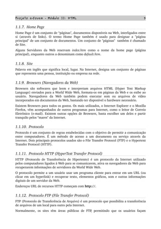 Projeto e­Jovem ­ Módulo II: HTML 3
1.1.7.  Home Page
Home Page é um conjunto de “páginas", documentos disponíveis na Web, interligados entre 
si  (através de  links).  O  termo   Home  Page   também  é  usado  para   designar  a  "página 
principal" de um conjunto de documentos. Um conjunto de "páginas"  também é chamado 
de Site.
Alguns   Servidores   da   Web   reservam  index.htm  como   o   nome   da   home   page   (página 
principal), enquanto outros a denominam como default.htm. 
1.1.8.  Site
Palavra em inglês que significa local, lugar. Na Internet, designa um conjunto de páginas 
que representa uma pessoa, instituição ou empresa na rede.
1.1.9.  Browsers (Navegadores da Web)
Browsers  são   softwares   que   leem   e   interpretam   arquivos  HTML  (Hyper   Text  Markup 
Language) enviados para a World Wide Web, formata­os em páginas da Web e os exibe ao 
usuário.   Navegadores   da   Web   também   podem   executar   som   ou   arquivos   de   vídeo 
incorporados em documentos da Web, bastando ter disponível o hardware necessário.
Existem Browsers para todos os gostos. Os mais utilizados, o Internet Explorer e o Mozilla 
Firefox, vêm acompanhados de outros programas para Internet, como o leitor de Correio 
Eletrônico (e­mail). Existem outras opções de Browsers, basta escolher um deles e partir 
tranquilo pelos “mares" da Internet.
1.1.10.  Protocolo
Protocolo é um conjunto de regras estabelecidas com o objetivo de permitir a comunicação 
entre computadores. É um método de acesso a um documento ou serviço através da 
Internet. Dois principais protocolos usados são o File Transfer Protocol (FTP) e o Hypertext 
Transfer Protocol (HTTP).
1.1.11.  Protocolo HTTP (HyperText Transfer Protocol)
HTTP (Protocolo de Transferência de Hipertexto) é um protocolo da Internet utilizado 
pelos computadores ligados à Web para se comunicarem, ativa os navegadores da Web para 
recuperarem informações de servidores da World Wide Web.
O protocolo permite a um usuário usar um programa cliente para entrar em um URL (ou 
clicar em um hyperlink) e recuperar texto, elementos gráficos, som e outras informações 
digitais de um servidor da Web.
Endereços URL de recursos HTTP começam com http://.
1.1.12.  Protocolo FTP (File Transfer Protocol)
FTP (Protocolo de Transferência de Arquivo) é um protocolo que possibilita a transferência 
de arquivos de um local para outro pela Internet.
Normalmente,   os   sites  têm  áreas  públicas  de   FTP,   permitindo   que   os   usuários  façam 
 