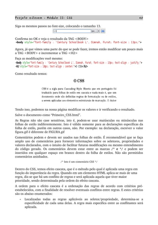 Projeto e­Jovem ­ Módulo II: CSS 40
Siga os mesmos passos no font­size, colocando o tamanho 13.
Confirma no OK e veja o resultado da TAG <BODY>
Agora, já que vimos uma parte do que se pode fazer, iremos então modificar um pouco mais 
a TAG <BODY> e incrementar a TAG <H2>
Faça as modificações você mesmo:
Como resultado temos:
Tendo isso, podemos na nossa página modificar os valores e ir verificando o resultado.
Salve o documento como “Primeiro_CSS.html”.
As Regras não são case sensitivas, isto é, podem­se usar maiúsculas ou minúsculas nas 
folhas de estilo indiferentemente. Isto é válido somente para as declarações específicas da 
folha de estilo, porém em outros casos, não. Por exemplo: na declaração, escrever o valor 
figura.gif é diferente de FIGURA.gif 
Comentários podem e devem ser usados nas folhas de estilo. É recomendável que se faça 
amplo uso de comentários para fornecer informações sobre os seletores, propriedades e 
valores declarados, com o intuito de facilitar futuras modificações ou mesmo entendimento 
do código gerado. Os comentários devem estar entre as marcas  /* e */  e podem ser 
inseridos em qualquer espaço em branco dentro da folha de estilos. Não são permitidos 
comentários aninhados.
/* Isto é um comentário CSS */
Dentro do CSS, temos efeito cascata, que é o método pelo qual é aplicada uma regra em 
função do importância da regra. Quando em um elemento HTML aplica­se mais de uma 
regra, diz­se que há um conflito de regras e será aplicada aquela que tiver maior 
prioridade, sendo determinada pela ordem do efeito cascata.
A ordem para o efeito cascata é a ordenação das regras de acordo com critérios pré­
estabelecidos, com a finalidade de resolver eventuais conflitos entre regras. E estes critérios 
são os abaixo enumerados:
• Localizadas   todas   as   regras   aplicáveis   ao   seletor/propriedade,   determina­se   a 
especificidade de cada uma delas. A regra mais especifica entre as conflitantes será 
aplicada.
 