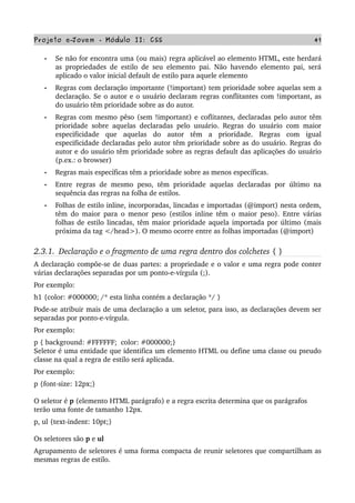Projeto e­Jovem ­ Módulo II: CSS 41
• Se não for encontra uma (ou mais) regra aplicável ao elemento HTML, este herdará 
as propriedades de estilo de seu elemento pai. Não havendo elemento pai, será 
aplicado o valor inicial default de estilo para aquele elemento
• Regras com declaração importante (!important) tem prioridade sobre aquelas sem a 
declaração. Se o autor e o usuário declaram regras conflitantes com !important, as 
do usuário têm prioridade sobre as do autor.
• Regras com mesmo pêso (sem !important) e coflitantes, declaradas pelo autor têm 
prioridade sobre aquelas declaradas pelo usuário. Regras do usuário com maior 
especificidade   que   aquelas   do   autor   têm   a   prioridade.   Regras   com   igual 
especificidade declaradas pelo autor têm prioridade sobre as do usuário. Regras do 
autor e do usuário têm prioridade sobre as regras default das aplicações do usuário 
(p.ex.: o browser)
• Regras mais específicas têm a prioridade sobre as menos específicas.
• Entre regras de mesmo peso, têm prioridade aquelas declaradas por último na 
sequência das regras na folha de estilos. 
• Folhas de estilo inline, incorporadas, lincadas e importadas (@import) nesta ordem, 
têm do maior para o menor peso (estilos inline têm o maior peso). Entre várias 
folhas de estilo lincadas, têm maior prioridade aquela importada por último (mais 
próxima da tag </head>). O mesmo ocorre entre as folhas importadas (@import)
2.3.1.  Declaração e o fragmento de uma regra dentro dos colchetes { }
A declaração compõe­se de duas partes: a propriedade e o valor e uma regra pode conter 
várias declarações separadas por um ponto­e­vírgula (;).
Por exemplo:
h1 {color: #000000; /* esta linha contém a declaração */ }  
Pode­se atribuir mais de uma declaração a um seletor, para isso, as declarações devem ser 
separadas por ponto­e­vírgula.
Por exemplo:
p { background: #FFFFFF;  color: #000000;}
Seletor é uma entidade que identifica um elemento HTML ou define uma classe ou pseudo 
classe na qual a regra de estilo será aplicada. 
Por exemplo:
p {font­size: 12px;} 
O seletor é p (elemento HTML parágrafo) e a regra escrita determina que os parágrafos 
terão uma fonte de tamanho 12px. 
p, ul {text­indent: 10pt;}
Os seletores são p e ul 
Agrupamento de seletores é uma forma compacta de reunir seletores que compartilham as 
mesmas regras de estilo.
 
