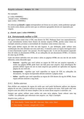 Projeto e­Jovem ­ Módulo II: CSS 42
Por exemplo:
p { color:#000000;}
.classeb {color: #000000;} 
span {color: #000000;} 
Os seletores p.classeb e span correspondem em letras na cor preta, então podemos agrupá­
los assim como abaixo, porém note que os seletores agrupados devem ser separados por 
virgula:
p, .classeb, span { color:#000000;}
2.4.  Estruturando melhor o CSS
Até agora vimos como criar o CSS, mas dentro da TAG. Podemos fazer isso separadamente, 
o que inicialmente iremos fazer dentro do mesmo arquivo HTML, porém como vimos no 
exemplo anterior, já temos a necessidade de visualizar como iremos criar isso.
Você pode definir regras de CSS em três lugares. E, por definição, pode utilizar uma 
combinação dos três métodos nos seus web sites. A maneira como as regras interagem entre 
si está relacionada à parte "em cascata". Os três lugares são: 1) em um documento separado 
fora de todos os documentos HTML, 2) no cabeçalho de um documento HTML e 3) dentro 
de uma tag de HTML. 
Cada um destes métodos tem um nome e afeta as páginas HTML em seu site de um modo 
diferente, como discutido aqui:
• Externo  ­ significa que você coloca as regras de CSS em um arquivo separado, e 
então sua página HTML pode fazer um link para esse arquivo. Essa abordagem lhe 
permite definir regras em um ou mais arquivos que podem ser aplicadas em alguma 
página do seu web site.
• Incorporado  ­ significa que você especifica as regras de CSS no cabeçalho do 
documento. As regras incorporadas afetam somente a página atual.
• Inline ­ significa que você especifica as regras de CSS dentro da tag de HTML. Essas 
regras afetam somente a tag atual.
2.4.1.  Estilos externos
Para definir um conjunto de regras de estilo que você pode facilmente aplicar em alguma 
página do seu site, é preciso colocar as regras em um arquivo de texto. Você pode criar este 
arquivo com um editor de textos simples e dar ao nome desse arquivo a extensão .css. 
Sempre que quiser utilizar esses estilos em uma nova página, basta colocar uma  tag 
<LINK> no cabeçalho que referencie esse arquivo .css. Veja o exemplo:
Arquivo meu_estilo.css
H1 {font­family: 'Comic Sans MS'; font­size: 36pt; color: blue}
P {font­family: 'Courier'; margin­left: 0.5in}
 