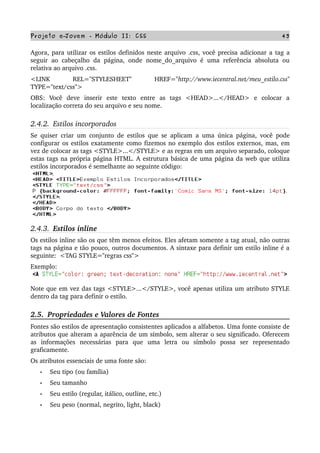 Projeto e­Jovem ­ Módulo II: CSS 43
Agora, para utilizar os estilos definidos neste arquivo .css, você precisa adicionar a tag a 
seguir ao  cabeçalho  da  página, onde  nome_do_arquivo é  uma referência  absoluta  ou 
relativa ao arquivo .css.
<LINK   REL="STYLESHEET"   HREF="http://www.iecentral.net/meu_estilo.css" 
TYPE="text/css">
OBS:   Você   deve   inserir   este   texto   entre   as   tags   <HEAD>...</HEAD>   e   colocar   a 
localização correta do seu arquivo e seu nome.
2.4.2.  Estilos incorporados
Se quiser criar um conjunto de estilos que se aplicam a uma única página, você pode 
configurar os estilos exatamente como fizemos no exemplo dos estilos externos, mas, em 
vez de colocar as tags <STYLE>...</STYLE> e as regras em um arquivo separado, coloque 
estas tags na própria página HTML. A estrutura básica de uma página da web que utiliza 
estilos incorporados é semelhante ao seguinte código:
2.4.3.  Estilos inline
Os estilos inline são os que têm menos efeitos. Eles afetam somente a tag atual, não outras 
tags na página e tão pouco, outros documentos. A sintaxe para definir um estilo inline é a 
seguinte:  <TAG STYLE="regras css"> 
Exemplo: 
Note que em vez das tags <STYLE>...</STYLE>, você apenas utiliza um atributo STYLE 
dentro da tag para definir o estilo. 
2.5.  Propriedades e Valores de Fontes
Fontes são estilos de apresentação consistentes aplicados a alfabetos. Uma fonte consiste de 
atributos que alteram a aparência de um símbolo, sem alterar o seu significado. Oferecem 
as   informações   necessárias   para   que   uma   letra   ou   símbolo   possa   ser   representado 
graficamente.
Os atributos essenciais de uma fonte são:
• Seu tipo (ou família)
• Seu tamanho
• Seu estilo (regular, itálico, outline, etc.)
• Seu peso (normal, negrito, light, black)
 