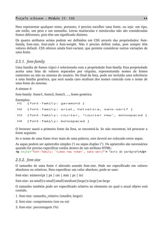Projeto e­Jovem ­ Módulo II: CSS 44
Para representar qualquer texto, portanto, é preciso escolher uma fonte, ou seja: um tipo, 
um estilo, um peso e um tamanho. Letras maiúsculas e minúsculas não são consideradas 
fontes diferentes, pois têm um significado distinto.
Os quatro atributos acima podem ser definidos em CSS através das propriedades: font­
family, font­size, font­style e font­weight. Não é preciso definir todas, pois sempre têm 
valores default. CSS oferece ainda font­variant, que permite considerar outras variações de 
uma fonte.
2.5.1.  font­family
Uma família de fontes (tipo) é selecionada com a propriedade font­family. Esta propriedade 
aceita   uma   lista   de   valores   separados   por   vírgulas,   representando   nomes   de   fontes 
existentes ou não no sistema do usuário. No final da lista, pode ser incluída uma referência 
a uma família genérica, que será usada caso nenhum dos nomes coincida com o nome de 
uma fonte do sistema.
A sintaxe é:
font­family: fonte1, fonte2, fonte3, ..., fonte­genérica
Exemplos:
O browser usará a primeira fonte da lista, se encontrá­la. Se não encontrar, irá procurar a 
fonte seguinte.
Se o nome de uma fonte tiver mais de uma palavra, este deverá ser colocado entre aspas.
As aspas podem ser apóstrofes simples (') ou aspas duplas ("). Os apóstrofes são necessários 
quando for preciso especificar estilos dentro de um atributo HTML:
2.5.2.  font­size
O tamanho de uma fonte é alterado usando font­size. Pode ser especificado em valores 
absolutos ou relativos. Para especificar um valor absoluto, pode­se usar:
font­size: número(pt | px | cm | mm | pc | in)
font­size: xx­small|x­small|small|medium|large|x­large|xx­large
O tamanho também pode ser especificado relativo ao elemento no qual o atual objeto está 
contido.
1. font­size: tamanho_relativo (smaller, larger)
2. font­size: comprimento (em ou ex)
3. font­size: porcentagem (%)
 