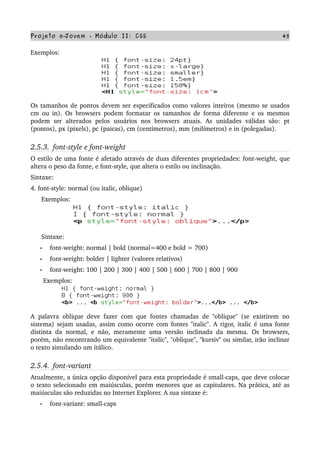 Projeto e­Jovem ­ Módulo II: CSS 45
Exemplos:
Os tamanhos de pontos devem ser especificados como valores inteiros (mesmo se usados 
cm ou in). Os browsers podem formatar os tamanhos de forma diferente e os mesmos 
podem  ser  alterados  pelos usuários  nos  browsers  atuais.  As  unidades  válidas  são:  pt 
(pontos), px (pixels), pc (paicas), cm (centímetros), mm (milímetros) e in (polegadas).
2.5.3.  font­style e font­weight
O estilo de uma fonte é afetado através de duas diferentes propriedades: font­weight, que 
altera o peso da fonte, e font­style, que altera o estilo ou inclinação.
Sintaxe:
4. font­style: normal (ou italic, oblique)
      Exemplos:
      Sintaxe:
• font­weight: normal | bold (normal=400 e bold = 700)
• font­weight: bolder | lighter (valores relativos)
• font­weight: 100 | 200 | 300 | 400 | 500 | 600 | 700 | 800 | 900
       Exemplos:
A  palavra oblique deve fazer com que fontes chamadas de "oblique" (se existirem no 
sistema) sejam usadas, assim como ocorre com fontes "italic". A rigor, italic é uma fonte 
distinta da normal, e não, meramente uma versão inclinada da mesma. Os browsers, 
porém, não encontrando um equivalente "italic", "oblique", "kursiv" ou similar, irão inclinar 
o texto simulando um itálico.
2.5.4.  font­variant
Atualmente, a única opção disponível para esta propriedade é small­caps, que deve colocar 
o texto selecionado em maiúsculas, porém menores que as capitulares. Na prática, até as 
maiúsculas são reduzidas no Internet Explorer. A sua sintaxe é:
• font­variant: small­caps
      
 