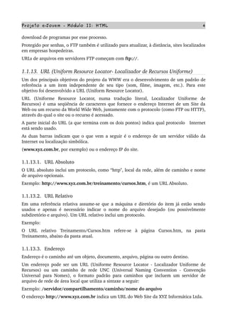 Projeto e­Jovem ­ Módulo II: HTML 4
download de programas por esse processo.
Protegido por senhas, o FTP também é utilizado para atualizar, à distância, sites localizados 
em empresas hospedeiras.
URLs de arquivos em servidores FTP começam com ftp://.
1.1.13.  URL (Uniform Resource Locator­ Localizador de Recursos Uniforme)
Um dos principais objetivos do projeto da WWW era o desenvolvimento de um padrão de 
referência a um item independente de seu tipo (som, filme, imagem, etc.). Para este 
objetivo foi desenvolvido a URL (Uniform Resource Locator).
URL   (Uniforme   Resource   Locator,   numa   tradução   literal,   Localizador   Uniforme   de 
Recursos) é uma seqüência de caracteres que fornece o endereço Internet de um Site da 
Web ou um recurso da World Wide Web, juntamente com o protocolo (como FTP ou HTTP), 
através do qual o site ou o recurso é acessado.
A parte inicial do URL (a que termina com os dois pontos) indica qual protocolo   Internet 
está sendo usado.
As duas barras indicam que o que vem a seguir é o endereço de um servidor válido da 
Internet ou localização simbólica. 
(www.xyz.com.br, por exemplo) ou o endereço IP do site.
1.1.13.1.  URL Absoluto 
O URL absoluto inclui um protocolo, como “http", local da rede, além de caminho e nome 
de arquivo opcionais.
Exemplo: http://www.xyz.com.br/treinamento/cursos.htm, é um URL Absoluto.
1.1.13.2.  URL Relativo 
Em uma referência relativa assume­se que a máquina e diretório do item já estão sendo 
usados e apenas é necessário indicar o nome do arquivo desejado (ou possivelmente 
subdiretório e arquivo). Um URL relativo inclui um protocolo.
Exemplo:
O   URL   relativo   Treinamento/Cursos.htm   refere­se   à   página   Cursos.htm,   na   pasta 
Treinamento, abaixo da pasta atual.
1.1.13.3.  Endereço
Endereço é o caminho até um objeto, documento, arquivo, página ou outro destino.
Um endereço pode ser um URL (Uniforme Resource Locator ­ Localizador Uniforme de 
Recursos)   ou   um   caminho   de   rede   UNC   (Universal   Naming   Convention   ­   Convenção 
Universal para Nomes), o formato padrão para caminhos que incluem um servidor de 
arquivo de rede de área local que utiliza a sintaxe a seguir:
Exemplo: /servidor/compartilhamento/caminho/nome do arquivo
O endereço http://www.xyz.com.br indica um URL do Web Site da XYZ Informática Ltda.
 