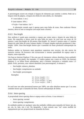 Projeto e­Jovem ­ Módulo II: CSS 50
A porcentagem ocorre em relação à largura do elemento que contém o seletor. Pode ser a 
largura total da página, a largura da célula de uma tabela, etc. Exemplos:
       P { text­indent: 1 cm }
       P {text­indent: 50% }
       <P style="text­indent: 1in">
         A edentação tratada aqui é apenas para uma linha de texto. Para endentar blocos 
inteiros, deve­se usar as margens (em seção mais a frente).
2.6.5.  line­height
Este atributo é usado para controlar o espaço que existe antes e depois de uma linha de 
texto. Ela especifica a altura total de uma linha de texto. Se você tem um texto de 10 
pontos e uma line­height de 20 pontos (line­height: 2), haverá 5 pontos antes e 5 pontos 
depois de cada linha de texto (espaço duplo). O espaço simples equivale geralmente a line­
height: 120%. Uma line­height menor que o tamanho da fonte produzirá sobreposição de 
texto.
Embora ambos os browsers mais populares suportem este recurso, ele não ocorre da 
maneira correta. Os browsers não acrescentam a mesma quantidade de espaço antes e 
depois, como esperado.
Um bug no Internet Explorer 3 faz com que ele interprete valores absolutos (sem unidade) 
como valores em pixels. Por exemplo, 1.5 indica espaço um e meio ou 150%. No Internet 
Explorer 3, as linhas ficam sobrepostas, pois o browser interpreta a unidade como 1.5 
pixels. Evite, portanto, usar valores absolutos (use porcentagens). A sintaxe é:
• line­height: número_absoluto
• line­height: comprimento ou unidade
• line­height: porcentagem
       Exemplos:
Se você usar um valor percentual menor que 100%, um valor absoluto menor que 1 ou uma 
unidade menor que o tamanho da fonte, haverá sobreposição de linhas.
2.6.6.  letter­spacing
A propriedade letter­spacing altera o espaço entre as letras. A sua sintaxe é:
• letter­spacing: normal
• letter­spacing: comprimento
As unidades podem ser qualquer uma das unidades válidas para tamanho de fontes (pt, px, 
pc, cm, in, mm, em e ex). Na tipografia, é mais comum usar "em" como medida de 
espaçamento por ser proporcional ao tamanho da fonte.
 