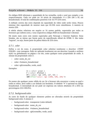 Projeto e­Jovem ­ Módulo II: CSS 52
Os códigos RGB informam a quantidade de luz vermelha, verde e azul que compõe a cor, 
respectivamente. Cada cor pode ter 16 níveis de intensidade: 0 a 256 (00 a FF, em 
hexadecimal). O total de combinações possíveis é de 16.777.216 cores.
A exibição correta das cores depende da capacidade do vídeo onde serão vistas. Poucos 
sistemas têm capacidade de mostrar mais que 65.536 cores simultâneas. A maioria só 
mostra 256.
A   tabela   abaixo   relaciona   em   negrito   os   16   nomes   padrão,   suportados   por   todos   os 
browsers que exibem cores, e seus respectivos códigos RGB em hexadecimal e decimal.
Há muito mais cores com nomes suportadas pelo Netscape e Internet Explorer. Estas 
listadas, são as únicas que fazem parte da especificação oficial do HTML 4. São todas 
"seguras", ou seja, fazem parte da paleta básica de 216 cores.
2.7.1.  color
Define   a   cor   do   texto.   A   propriedade   color   substitui   totalmente   o   descritor   <FONT 
COLOR> com vantagens. Pode ser aplicada localmente em um descritor (usando o atributo 
style) ou globalmente na página e no site, como qualquer outra propriedade de estilo. A 
sintaxe da propriedade color é:
• color: nome_de_cor
• color: #número_hexadecimal
• color: rgb(vermelho, verde, azul)     
Exemplos:
Os nomes são qualquer nome válido de cor. Se o browser não encontrar o nome ao qual o 
estilo se refere, deve exibir a cor default (ou herdada). O símbolo "#" é opcional no código 
hexadecimal. A intensidade da cor pode ser expressa em valores absolutos (0 a 255) ou 
percentagens (0.0­100.0%).
2.7.2.  background­color
As cores de fundo de qualquer elemento podem ser alteradas através da propriedade 
background­color. A sintaxe é:
• background­color:  transparent (valor default)
• background­color:  nome_de_cor
• background­color:  #número_hexadecimal
• background­color:  rgb(vermelho, verde, azul)
 