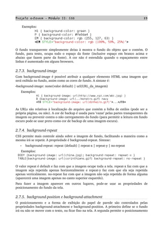 Projeto e­Jovem ­ Módulo II: CSS 53
       Exemplos:
O fundo transparente simplesmente deixa à mostra o fundo do objeto que o contém. O 
fundo, para texto, ocupa todo o espaço da fonte (inclusive espaço em branco acima e 
abaixo que fazem parte da fonte). A cor não é estendida quando o espaçamento entre 
linhas é aumentado em alguns browsers.
2.7.3.  background­image
Com background­image é possível atribuir a qualquer elemento HTML uma imagem que 
será exibida no fundo, assim como as cores de fundo. A sintaxe é:
•background­image: none(valor default) | url(URL_da_imagem)
      Exemplos:
As URLs são relativas à localização do arquivo que contém a folha de estilos (pode ser a 
própria página, ou não). A cor de backup é usada para 'vazar' pelas partes transparentes da 
imagem ou prevenir contra o não carregamento do fundo (para permitir a leitura em fundo 
escuro pode­se usar preto como cor de backup de uma imagem escura).
2.7.4.  background­repeat
CSS permite mais controle ainda sobre a imagem de fundo, facilitando a maneira como a 
mesma irá se repetir. A propriedade é background­repeat. Sintaxe:
• background­repeat: repeat (default) | repeat­x | repeat­y | no­repeat
      Exemplos:
O valor repeat é default e faz com que a imagem ocupe toda a tela. repeat­x faz com que a 
imagem seja repetida apenas horizontalmente e repeat­y faz com que ela seja repetida 
apenas verticalmente. no­repeat faz com que a imagem não seja repetida de forma alguma 
(aparecerá uma imagem apenas no canto superior esquerdo).
Para   fazer   a   imagem   aparecer   em   outros   lugares,   pode­se   usar   as   propriedades   de 
posicionamento do fundo da tela.
2.7.5.  background­position e background­attachment
O   posicionamento   e   a   forma   de   exibição   do   papel   de   parede   são   controlados   pelas 
propriedades background­attachment e background­position. A primeira define se o fundo 
irá ou não se mover com o texto, ou ficar fixo na tela. A segunda permite o posicionamento 
 
