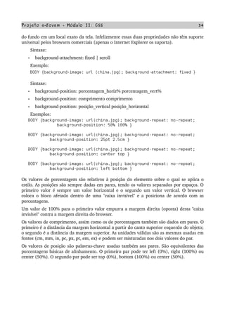 Projeto e­Jovem ­ Módulo II: CSS 54
do fundo em um local exato da tela. Infelizmente essas duas propriedades não têm suporte 
universal pelos browsers comerciais (apenas o Internet Explorer os suporta).
       Sintaxe:
• background­attachment: fixed | scroll
       Exemplo:
       Sintaxe:
• background­position: porcentagem_horiz% porcentagem_vert%
• background­position: comprimento comprimento
• background­position: posição_vertical posição_horizontal
       Exemplos:
Os valores de porcentagem são relativos à posição do elemento sobre o qual se aplica o 
estilo. As posições são sempre dadas em pares, tendo os valores separados por espaços. O 
primeiro valor é sempre um valor horizontal e o segundo um valor vertical. O browser 
coloca o bloco afetado dentro de uma "caixa invisível" e a posiciona de acordo com as 
porcentagens.
Um valor de 100% para o primeiro valor empurra a margem direita (oposta) desta "caixa 
invisível" contra a margem direita do browser.
Os valores de comprimento, assim como os de porcentagem também são dados em pares. O 
primeiro é a distância da margem horizontal a partir do canto superior esquerdo do objeto; 
o segundo é a distância da margem superior. As unidades válidas são as mesmas usadas em 
fontes (cm, mm, in, pc, px, pt, em, ex) e podem ser misturadas nos dois valores do par.
Os valores de posição são palavras­chave usadas também aos pares. São equivalentes das 
porcentagens básicas de alinhamento. O primeiro par pode ter left (0%), right (100%) ou 
center (50%). O segundo par pode ser top (0%), bottom (100%) ou center (50%).
 