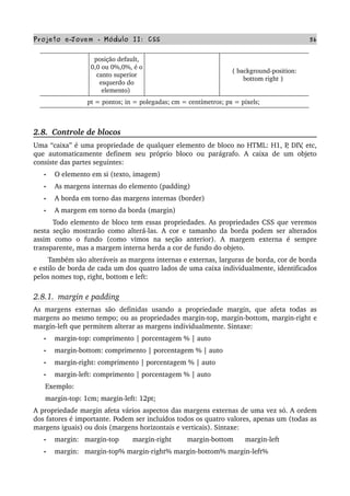 Projeto e­Jovem ­ Módulo II: CSS 56
posição default, 
0,0 ou 0%,0%, é o 
canto superior 
esquerdo do 
elemento) 
{ background­position: 
bottom right } 
pt = pontos; in = polegadas; cm = centímetros; px = pixels; 
2.8.  Controle de blocos
Uma “caixa” é uma propriedade de qualquer elemento de bloco no HTML: H1, P, DIV, etc, 
que automaticamente definem seu próprio bloco ou parágrafo. A caixa de um objeto 
consiste das partes seguintes:
• O elemento em si (texto, imagem)
• As margens internas do elemento (padding)
• A borda em torno das margens internas (border)
• A margem em torno da borda (margin)
         Todo elemento de bloco tem essas propriedades. As propriedades CSS que veremos 
nesta seção mostrarão como alterá­las. A cor e tamanho da borda podem ser alterados 
assim   como   o   fundo   (como   vimos   na   seção   anterior).   A   margem   externa   é   sempre 
transparente, mas a margem interna herda a cor de fundo do objeto.
       Também são alteráveis as margens internas e externas, larguras de borda, cor de borda 
e estilo de borda de cada um dos quatro lados de uma caixa individualmente, identificados 
pelos nomes top, right, bottom e left:
2.8.1.  margin e padding
As margens externas  são   definidas usando  a  propriedade  margin,  que  afeta  todas  as 
margens ao mesmo tempo; ou as propriedades margin­top, margin­bottom, margin­right e 
margin­left que permitem alterar as margens individualmente. Sintaxe:
• margin­top: comprimento | porcentagem % | auto
• margin­bottom: comprimento | porcentagem % | auto
• margin­right: comprimento | porcentagem % | auto
• margin­left: comprimento | porcentagem % | auto
      Exemplo:
      margin­top: 1cm; margin­left: 12pt;
A propriedade margin afeta vários aspectos das margens externas de uma vez só. A ordem 
dos fatores é importante. Podem ser incluídos todos os quatro valores, apenas um (todas as 
margens iguais) ou dois (margens horizontais e verticais). Sintaxe:
• margin:   margin­top       margin­right        margin­bottom      margin­left
• margin:   margin­top% margin­right% margin­bottom% margin­left%
 