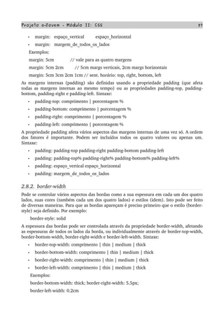 Projeto e­Jovem ­ Módulo II: CSS 57
• margin:   espaço_vertical         espaço_horizontal
• margin:   margem_de_todos_os_lados
      Exemplos:
      margin: 5cm             // vale para as quatro margens
      margin: 5cm 2cm         // 5cm margs verticais, 2cm margs horizontais
      margin: 5cm 3cm 2cm 1cm // sent. horário: top, right, bottom, left
As margens internas (padding) são definidas usando a propriedade padding (que afeta 
todas as margens internas ao mesmo tempo) ou as propriedades padding­top, padding­
bottom, padding­right e padding­left. Sintaxe:
• padding­top: comprimento | porcentagem %
• padding­bottom: comprimento | porcentagem %
• padding­right: comprimento | porcentagem %
• padding­left: comprimento | porcentagem %
A propriedade padding afeta vários aspectos das margens internas de uma vez só. A ordem 
dos fatores é importante. Podem ser incluídos todos os quatro valores ou apenas um. 
Sintaxe:
• padding: padding­top padding­right padding­bottom padding­left
• padding: padding­top% padding­right% padding­bottom% padding­left%
• padding: espaço_vertical espaço_horizontal
• padding: margem_de_todos_os_lados
2.8.2.  border­width
Pode se controlar vários aspectos das bordas como a sua espessura em cada um dos quatro 
lados, suas cores (também cada um dos quatro lados) e estilos (idem). Isto pode ser feito 
de diversas maneiras. Para que as bordas apareçam é preciso primeiro que o estilo (border­
style) seja definido. Por exemplo:
       border­style: solid
A espessura das bordas pode ser controlada através da propriedade border­width, afetando 
as espessuras de todos os lados da borda, ou individualmente através de border­top­width, 
border­bottom­width, border­right­width e border­left­width. Sintaxe:
• border­top­width: comprimento | thin | medium | thick
• border­bottom­width: comprimento | thin | medium | thick
• border­right­width: comprimento | thin | medium | thick
• border­left­width: comprimento | thin | medium | thick
       Exemplos:
       border­bottom­width: thick; border­right­width: 5.5px;
       border­left­width: 0.2cm
 