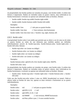 Projeto e­Jovem ­ Módulo II: CSS 58
As propriedades das bordas podem ser tratadas em grupo, com border­width. A ordem dos 
fatores é importante. Podem ser incluídos todos os quatro valores, dois (referindo­se às 
bordas horizontais e verticais) ou apenas um (afetando todas as bordas). Sintaxe:
• border­width: border­top­width I border­right­width 
• border­width: border­bottom­width I border­left­width
       Exemplos:
       border­width: 5cm                // vale para as quatro bordas
       border­width: 5cm 2cm            // 5cm verticais, 2cm horizontais
       border­width: 5cm 3cm 2cm 1cm // horário: top, right, bottom, left
2.8.3.  border­color
A propriedade border­color é um atalho que permite que se altere a cor de uma ou de todas 
as   quatro   bordas   ao   redor   de   um   elemento   que   também   podem   ser   definidas 
individualmente   através   de   border­top­color,   border­bottom­color,   border­right­color   e 
border­left­color. Sintaxe: 
• border­top­color: cor (nome ou código)
• border­bottom­color: cor (nome ou código)
• border­right­color: cor (nome ou código)
• border­left­color: cor (nome ou código)
       Exemplos:
       border­bottom­color: rgb(231,45,112); border­right­color: 0fa97b;
       border­left­color: navy
As propriedades das bordas podem ser tratadas em grupo, com border­color. A ordem dos 
fatores é importante. Podem ser incluídos todos os quatro valores, dois (referindo­se às 
bordas horizontais e verticais) ou apenas um (afetando todas as bordas). Sintaxe:
• border­color: border­top­color I border­right­color I border­bottom­color | border­
left­color
Cada um dos border­xxx­color acima é uma cor (RGB, hexadecimal ou nome). Pode­se 
alterar todas as bordas de uma vez, apenas as duas verticais e horizontais ou as quatro 
individualmente.
       Exemplos:
       border­color:      red                 // red para as quatro bordas
       border­color:      rgb(255, 0, 0)      // red
       border­color:      rgb(100%, 0, 0) // red
       border­color:      red 0000ff          // red verticais, 0000ff horizontais
       border­color:      red blue yellow cyan // 4 cores sentido horário
 