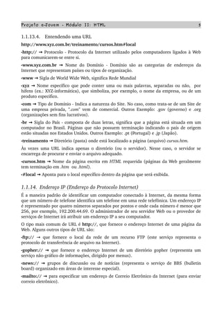 Projeto e­Jovem ­ Módulo II: HTML 5
1.1.13.4.   Entendendo uma URL
http://www.xyz.com.br/treinamento/cursos.htm#local
•http://   → Protocolo ­ Protocolo da Internet utilizado pelos computadores ligados à Web 
para comunicarem­se entre si.
•www.xyz.com.br   → Nome do Domínio ­ Domínio são as categorias de endereços da 
Internet que representam países ou tipos de organização.
•www   → Sigla de World Wide Web, significa Rede Mundial
•xyz   → Nome específico que pode conter uma ou mais palavras, separadas ou não,  por 
hifens (ex.: XYZ­informática), que simboliza, por exemplo, o nome da empresa, ou de um 
produto especifico.
•com   → Tipo de Domínio ­ Indica a natureza do Site. No caso, como trata­se de um Site de 
uma empresa privada,  ".com"  vem de comercial. Outros Exemplo: .gov (governo) e .org 
(organizações sem fins lucrativos).
•br   → Sigla do País ­ composta de duas letras, significa que a página está situada em um 
computador no Brasil. Páginas que não possuem terminação indicando o país de origem 
estão situadas nos Estados Unidos. Outros Exemplo: .pt (Portugal) e .jp (Japão).
•treinamento   → Diretório (pasta) onde está localizado a página (arquivo) cursos.htm.
Às vezes uma URL indica apenas o diretório (ou o servidor). Nesse caso, o servidor se 
encarrega de procurar e enviar o arquivo adequado. 
•cursos.htm   → Nome da página escrita em HTML requerida (páginas da Web geralmente 
tem terminação em .htm  ou .html).
•#local   → Aponta para o local específico dentro da página que será exibida.
1.1.14.  Endereço IP (Endereço do Protocolo Internet)
É a maneira padrão de identificar um computador conectado à Internet, da mesma forma 
que um número de telefone identifica um telefone em uma rede telefônica. Um endereço IP 
é representado por quatro números separados por pontos e onde cada número é menor que 
256, por exemplo, 192.200.44.69. O administrador de seu servidor Web ou o provedor de 
serviços de Internet irá atribuir um endereço IP a seu computador. 
O tipo mais comum de URL é http://, que fornece o endereço Internet de uma página da 
Web. Alguns outros tipos de URL são:
•ftp://  →  que fornece o local da rede de um recurso FTP (este serviço representa o 
protocolo de transferência de arquivo na Internet).
•gopher://   → que fornece o endereço Internet de um diretório gopher (representa um 
serviço não­gráfico de informações, dirigido por menus).
•news://   → grupos de discussão ou de notícias (representa o serviço de BBS (bulletin 
board) organizado em áreas de interesse especial).
•mailto://   → para especificar um endereço de Correio Eletrônico da Internet (para enviar 
correio eletrônico).
 