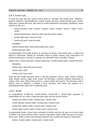 Projeto e­Jovem ­ Módulo II: CSS 59
2.8.4.  border­style
O estilo de cada uma das quatro bordas pode ser alterado com border­style. Também é 
possível defini­los individualmente usando border­top­style, border­bottom­style, border­
right­style e border­left­style. São vários os estilos disponíveis (tracejado, pontilhado, várias 
versões de 3D, etc.).
• border­top­style: none | dotted | dashed | solid | double | groove | ridge | inset | 
outset
• border­bottom­style: nome de estilo (um dos nomes acima)
• border­right­style: nome de estilo
• border­left­style: nome de estilo
       Exemplos:
       border­bottom­style: none border­right­style: solid;
       border­left­style: inset
As propriedades das bordas podem ser tratadas em grupo, com border­style. A ordem dos 
fatores é importante. Podem ser incluídos todos os quatro valores, dois (referindo­se às 
bordas horizontais e verticais) ou apenas um (afetando todas as bordas). Sintaxe:
•border­style:  border­top­style | border­right­style | border­bottom­style | border­left­style
       Exemplos:
       border­style: solid none inset outset;
       border­style: solid
       border­style: inset outset
Cada um dos border­xxx­style acima é um dos seguintes valores: none, dotted, dashed, 
solid, double, groove, ridge, inset, outset. No Netscape e Internet Explorer funcionam os 
estilos: solid, inset (efeito baixo­relevo) e outset (efeito alto­relevo). No Netscape solid é 
default,   mas   no   Explorer,   o   default   é   none.   Portanto,   uma   borda   não   aparece   se   a 
propriedade border­style não for definida antes.
2.8.5.  Border
As   propriedades   border­top,   border­bottom,   border­left   e   border­right   agrupam   as 
propriedades de cor, estilo e espessura para cada uma das quatro bordas.
       border­top: border­width | border­style | border­color
       border­bottom: border­width | border­style | border­color
       border­left: border­width | border­style | border­color
       border­right: border­width | border­style | border­color
A propriedade border é uma forma reduzida de definir tudo isto de uma vez só para todas 
as bordas e de forma idêntica (não é possível especificar valores diferentes para as bordas, 
neste caso). Todos os itens não precisam aparecer, mas a ordem dos fatores é importante:
       border:  border­width | border­style | border­color
 