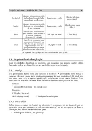 Projeto e­Jovem ­ Módulo II: CSS 63
border­left  
Ajusta a largura, cor, e estilo 
da borda ao longo do lado 
esquerdo de um elemento 
largura, cor, e estilo 
{ border­left: thin 
green ridge } 
border  
Ajusta a largura, cor, e estilo 
da borda em todos os lados 
de um elemento 
largura, cor, e estilo 
{ border: thin green 
ridge } 
float  
Faz com que o elemento flutue 
para um lado e outro do texto e 
o envolva. (Usado nos 
elementos DIV e SPAN.) 
left, right, ou none  { float: left } 
clear  
Especifica se o elemento pode 
ter elementos flutuando à sua 
volta ­ faz com que o elemento 
se posicione por baixo de 
qualquer elemento que esteja 
flutuando no lado especificado. 
left, right, ou both  { clear: left } 
pt = pontos; in = polegadas; cm = centímetros; px = pixels; 
2.9.  Propriedades de classificação
Estas propriedades classificam os elementos em categorias que podem receber estilos. 
Categorias podem ser: listas, blocos, trechos de blocos ou itens invisíveis.
2.9.1.  display
Esta propriedade define como um elemento é mostrado. A propriedade none desliga o 
elemento e fecha o espaço que o objeto antes ocupava (torna o objeto invisível); block abre 
uma nova caixa onde o objeto é posicionado, relativo aos outros blocos; list­item é um 
bloco com um marcador de lista e inline define um elemento como parte de um bloco.
       Sintaxe:
• display: block | inline | list­item | none
       Exemplo:
       P {display: list­item}
       IMG {display: none}             // desliga todas as imagens
2.9.2.  white­space
Define como o espaço em branco do elemento é gerenciado (se as linhas devem ser 
quebradas para que apareçam na tela ou não (nowrap) ou se os espaços em branco, 
tabulações, etc. devem ser considerados (pre).
• white­space: normal | pre | nowrap
 
