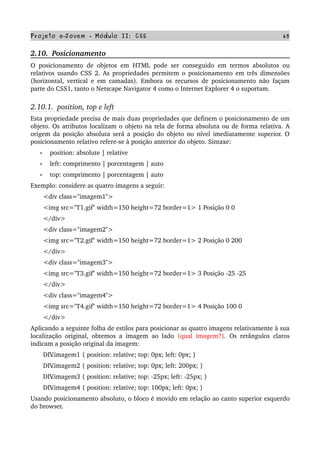 Projeto e­Jovem ­ Módulo II: CSS 65
2.10.  Posicionamento
O posicionamento de objetos em HTML pode ser conseguido em termos absolutos ou 
relativos usando CSS 2. As propriedades permitem o posicionamento em três dimensões 
(horizontal, vertical e em camadas). Embora os recursos de posicionamento não façam 
parte do CSS1, tanto o Netscape Navigator 4 como o Internet Explorer 4 o suportam.
2.10.1.  position, top e left
Esta propriedade precisa de mais duas propriedades que definem o posicionamento de um 
objeto. Os atributos localizam o objeto na tela de forma absoluta ou de forma relativa. A 
origem da posição absoluta será a posição do objeto no nível imediatamente superior. O 
posicionamento relativo refere­se à posição anterior do objeto. Sintaxe:
• position: absolute | relative
• left: comprimento | porcentagem | auto
• top: comprimento | porcentagem | auto
Exemplo: considere as quatro imagens a seguir:
       <div class="imagem1">
       <img src="T1.gif" width=150 height=72 border=1> 1 Posição 0 0
       </div>
       <div class="imagem2">
       <img src="T2.gif" width=150 height=72 border=1> 2 Posição 0 200
       </div>
       <div class="imagem3">
       <img src="T3.gif" width=150 height=72 border=1> 3 Posição ­25 ­25
       </div>
       <div class="imagem4">
       <img src="T4.gif" width=150 height=72 border=1> 4 Posição 100 0
       </div>
Aplicando a seguinte folha de estilos para posicionar as quatro imagens relativamente à sua 
localização original, obtemos a imagem ao lado  (qual imagem?). Os retângulos claros 
indicam a posição original da imagem:
       DIV.imagem1 { position: relative; top: 0px; left: 0px; }
       DIV.imagem2 { position: relative; top: 0px; left: 200px; }
       DIV.imagem3 { position: relative; top: ­25px; left: ­25px; }
       DIV.imagem4 { position: relative; top: 100px; left: 0px; }
Usando posicionamento absoluto, o bloco é movido em relação ao canto superior esquerdo 
do browser.
 