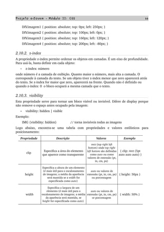 Projeto e­Jovem ­ Módulo II: CSS 66
       DIV.imagem1 { position: absolute; top: 0px; left: 250px; }
       DIV.imagem2 { position: absolute; top: 100px; left: 0px; }
       DIV.imagem3 { position: absolute; top: 160px; left: 120px; }
       DIV.imagem4 { position: absolute; top: 200px; left: ­80px; }
2.10.2.  z­index
A propriedade z­index permite ordenar os objetos em camadas. É um eixo de profundidade. 
Para usá­la, basta definir em cada objeto:
• z­index: número
onde número é a camada de exibição. Quanto maior o número, mais alta a camada. O 
corresponde à camada do texto. Se um objeto tiver z­index menor que zero aparecerá atrás 
do texto. Se z­index for maior que zero, aparecerá na frente. Quando não é definido ou 
quando z­index: 0  o bloco ocupará a mesma camada que o texto.
2.10.3.  visibility
Esta propriedade serve para tornar um bloco visível ou invisível. Difere de display porque 
não remove o espaço antes ocupado pela imagem:
• visibility: hidden | visible
Exemplo:
       IMG {visibility: hidden}               // torna invisíveis todas as imagens
Logo   abaixo,   encontra­se   uma   tabela   com   propriedades   e   valores   estilísticos   para 
posicionamento:
Propriedade  Descrição  Valores  Exemplo 
clip  
Especifica a área do elemento 
que aparece como transparente 
rect (top right left 
bottom) onde top right 
left bottom são definidas 
como auto ou como 
valores de extensão (pt, 
in, cm, px) 
{ clip: rect (5pt 
auto auto auto) } 
height 
Especifica a altura de um elemento 
(é mais útil para o escalonamento 
de imagens; a média da aparência 
será mantida se a width for 
especificada como auto) 
auto ou valores de 
extensão (pt, in, cm, px) 
ou porcentagem 
{ height: 50px } 
width
Especifica a largura de um 
elemento (é mais útil para o 
escalonamento de imagens; a média 
da aparência será mantida, se 
height for especificada como auto) 
auto ou valores de 
extensão (pt, in, cm, px) 
or porcentagem 
{ width: 50% } 
 