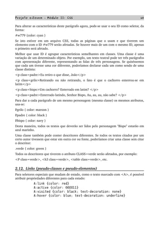 Projeto e­Jovem ­ Módulo II: CSS 68
Para alterar as características deste parágrafo agora, pode­se usar o seu ID como seletor, da 
forma:
#w779 {color: cyan }
Se isto estiver em um arquivo CSS, todas as páginas que o usam e que tiverem um 
elemento com o ID #w779 serão afetadas. Se houver mais de um com o mesmo ID, apenas 
o primeiro será afetado.
Melhor que usar ID é agrupar características semelhantes em classes. Uma classe é uma 
variação de um determinado objeto. Por exemplo, um texto teatral pode ter três parágrafos 
com apresentação diferente, representando as falas de três personagens. Se quiséssemos 
que cada um tivesse uma cor diferente, poderíamos declarar cada um como sendo de uma 
classe distinta:
<p class=padre>Eu retiro o que disse, João</p>
<p class=grilo>Retirando ou não retirando, o fato é que o cachorro enterrou­se em 
latim</p>
<p class=bispo>Um cachorro? Enterrado em latim? </p>
<p class=padre>Enterrado latindo, Senhor Bispo, Au, au, au, não sabe? </p>
Para dar a cada parágrafo de um mesmo personagem (mesma classe) os mesmos atributos, 
usa­se:
P.grilo { color: maroon }
P.padre { color: black }
P.bispo { color: navy }
Desta maneira, todos os textos que deverão ser lidos pelo personagem "Bispo" estarão em 
azul marinho.
Uma classe também pode conter descritores diferentes. Se todos os textos citados por um 
certo autor tivessem que estar em outra cor ou fonte, poderíamos criar uma classe sem citar 
o descritor:
.verde { color: green }
Todos os descritores que tiverem o atributo CLASS=verde serão afetados, por exemplo:
<P class=verde>, <h3 class=verde>, <table class=verde>, etc.
2.12.  Links (pseudo­classes e pseudo­elementos)
Para seletores especiais que mudam de estado, como o texto marcado com <A>, é possível 
atribuir propriedades diferentes para cada estado:
 