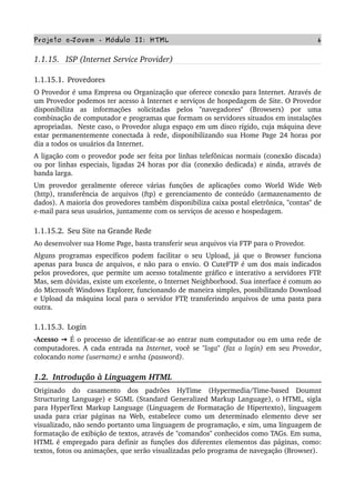 Projeto e­Jovem ­ Módulo II: HTML 6
1.1.15.   ISP (Internet Service Provider)
1.1.15.1. Provedores
O Provedor é uma Empresa ou Organização que oferece conexão para Internet. Através de 
um Provedor podemos ter acesso à Internet e serviços de hospedagem de Site. O Provedor 
disponibiliza   as   informações   solicitadas   pelos   "navegadores"   (Browsers)   por   uma 
combinação de computador e programas que formam os servidores situados em instalações 
apropriadas.  Neste caso, o Provedor aluga espaço em um disco rígido, cuja máquina deve 
estar permanentemente conectada à rede, disponibilizando sua Home Page 24 horas por 
dia a todos os usuários da Internet.
A ligação com o provedor pode ser feita por linhas telefônicas normais (conexão discada) 
ou por linhas especiais, ligadas 24 horas por dia (conexão dedicada) e ainda, através de 
banda larga.
Um provedor geralmente oferece várias funções de aplicações como World Wide Web 
(http), transferência de arquivos (ftp) e gerenciamento de conteúdo (armazenamento de 
dados). A maioria dos provedores também disponibiliza caixa postal eletrônica, "contas" de 
e­mail para seus usuários, juntamente com os serviços de acesso e hospedagem.
1.1.15.2. Seu Site na Grande Rede
Ao desenvolver sua Home Page, basta transferir seus arquivos via FTP para o Provedor.
Alguns programas específicos podem facilitar o seu Upload, já que o Browser funciona 
apenas para busca de arquivos, e não para o envio. O CuteFTP é um dos mais indicados 
pelos provedores, que permite um acesso totalmente gráfico e interativo a servidores FTP. 
Mas, sem dúvidas, existe um excelente, o Internet Neighborhood. Sua interface é comum ao 
do Microsoft Windows Explorer, funcionando de maneira simples, possibilitando Download 
e Upload da máquina local para o servidor FTP, transferindo arquivos de uma pasta para 
outra.
1.1.15.3. Login
•Acesso   → É o processo de identificar­se ao entrar num computador ou em uma rede de 
computadores. A cada entrada na  Internet, você se  "loga" (faz o login)  em seu  Provedor, 
colocando nome (username) e senha (password).
1.2.  Introdução à Linguagem HTML
Originado   do   casamento   dos   padrões   HyTime   (Hypermedia/Time­based   Doumnt 
Structuring Language) e SGML (Standard Generalized Markup Language), o HTML, sigla 
para HyperText Markup Language (Linguagem de Formatação de Hipertexto), linguagem 
usada para criar páginas na Web, estabelece como um determinado elemento deve ser 
visualizado, não sendo portanto uma linguagem de programação, e sim, uma linguagem de 
formatação de exibição de textos, através de "comandos" conhecidos como TAGs. Em suma, 
HTML é empregado para definir as funções dos diferentes elementos das páginas, como: 
textos, fotos ou animações, que serão visualizadas pelo programa de navegação (Browser).
 