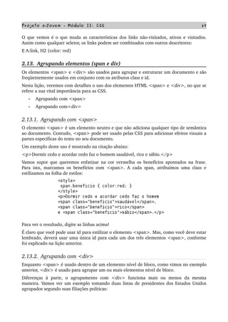 Projeto e­Jovem ­ Módulo II: CSS 69
O que vemos é o que muda as características dos links não­visitados, ativos e visitados. 
Assim como qualquer seletor, os links podem ser combinados com outros descritores:
P, A:link, H2 {color: red}
2.13.  Agrupando elementos (span e div)
Os elementos <span> e <div> são usados para agrupar e estruturar um documento e são 
freqüentemente usados em conjunto com os atributos class e id.
Nesta lição, veremos com detalhes o uso dos elementos HTML <span> e <div>, no que se 
refere a sua vital importância para as CSS.
• Agrupando com <span>
• Agrupando com<div>
2.13.1.  Agrupando com <span>
O elemento <span> é um elemento neutro e que não adiciona qualquer tipo de semântica 
ao documento. Contudo, <span> pode ser usado pelas CSS para adicionar efeitos visuais a 
partes específicas do texto no seu documento.
Um exemplo deste uso é mostrado na citação abaixo:
<p>Dormir cedo e acordar cedo faz o homem saudável, rico e sábio.</p>
Vamos supor que queremos enfatizar na cor vermelha os benefícios apontados na frase. 
Para isto, marcamos os benefícios com <span>. A cada span, atribuímos uma class e 
estilizamos na folha de estilos:
Para ver o resultado, digite as linhas acima!
É claro que você pode usar id para estilizar o elemento <span>. Mas, como você deve estar 
lembrado, deverá usar uma única id para cada um dos três elementos <span>, conforme 
foi explicado na lição anterior.
2.13.2.  Agrupando com <div>
Enquanto <span> é usado dentro de um elemento nível de bloco, como vimos no exemplo 
anterior, <div> é usado para agrupar um ou mais elementos nível de bloco.
Diferenças   à   parte,   o   agrupamento   com   <div>   funciona   mais   ou   menos   da   mesma 
maneira. Vamos ver um exemplo tomando duas listas de presidentes dos Estados Unidos 
agrupados segundo suas filiações políticas:
 