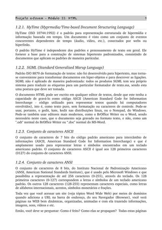 Projeto e­Jovem ­ Módulo II: HTML 7
1.2.1.  HyTime (Hyprmedia/Time­based Document Structuring Language)
HyTime (ISO 10744:1992) é o padrão para representação estruturada de hipermídia e 
informação baseada em tempo. Um documento é visto como um conjunto de eventos 
concorrentes   dependentes   de   tempo   (áudio,   vídeo,   etc.),   conectados   por   webs   ou 
hiperlinks.
O padrão HyTime é independente dos padrões e processamento de texto em geral. Ele 
fornece a base para a construção de sistemas hipertexto padronizados, consistindo de 
documentos que aplicam os padrões de maneira particular.
1.2.2.  SGML (Standard Generalized Marup Language)
Padrão ISO 8879 de formatação de textos: não foi desenvolvido para hipertexto, mas torna­
se conveniente para transformar documentos em hiper­objetos e para descrever as ligações. 
SGML não é aplicado de maneira padronizada: todos os produtos SGML tem seu próprio 
sistema para traduzir as etiquetas para um particular formatador de texto.ssa, sendo esta 
uma postura que deve ser tomada.
O documento HTML pode ser escrito em qualquer editor de textos, desde que este tenha a 
capacidade  de  gravá­lo como  código  ASCII (American Standard  Code for  Information 
Interchange   ­   código   utilizado   para   representar   textos   quando   há   computadores 
envolvidos), isto é, como texto puro, sem formatação ou caracteres de controle. Pode­se 
usar, portanto, o gedit, kate, kedit nas distribuições linux, ou o Notepad, do Windows. 
Pode­se também usar editores mais modernos, como o BrOffice Writer ou o Word, sendo 
necessário neste caso, que o documento seja gravado no formato texto, e não, como um 
''.odt" normal do BrOffice Writer ou “.doc" normal do MS­Word.
1.2.3.  Conjunto de caracteres ASCII
O conjunto de caracteres de 7 bits do código padrão americano para intercâmbio de 
informações   (ASCII,   American   Standard   Code   for   Information   Interchange)   e   que   é 
amplamente   usado   para   representar   letras   e   símbolos   encontrados   em   um   teclado 
americano padrão. O conjunto de caracteres ASCII é igual aos 128 primeiros caracteres 
(0127) do conjunto de caracteres ANSI.
1.2.4.  Conjunto de caracteres ANSI
O conjunto de caracteres de 8 bits, do Instituto Nacional de Padronização Americano 
(ANSI, American National Standards Institute), que é usado pelo Microsoft Windows e que 
possibilita a representação de até 256 caracteres (0­255), através do teclado. Os 128 
primeiros caracteres (0­127) correspondem a letras e símbolos de um teclado americano 
padrão. Os outros 128 caracteres (128­255) representam caracteres especiais, como letras 
de alfabetos internacionais, acentos, símbolos monetários e frações.
Toda vez que você acessar um site (veja tópico Word Wide Web) por meios de domínios 
quando adiciona a URL na barra de endereço, do seu Navegador (Browser), você verá 
páginas na WEB bem dinâmicas, organizadas, animadas e com ela trazendo informações, 
imagens, sons, vídeos e etc.
Então, você deve se perguntar: Como é feito? Como elas se propagam?  Todas estas páginas 
 