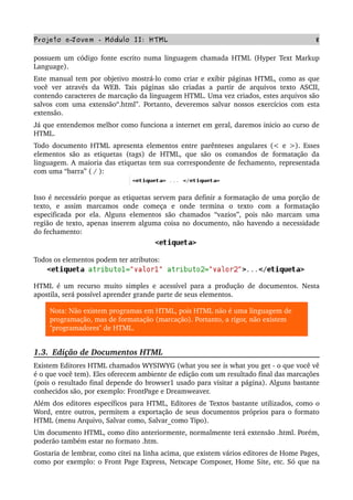 Projeto e­Jovem ­ Módulo II: HTML 8
possuem um código fonte escrito numa linguagem chamada HTML (Hyper Text Markup 
Language).
Este manual tem por objetivo mostrá­lo como criar e exibir páginas HTML, como as que 
você ver  através da WEB. Tais  páginas são  criadas a  partir  de  arquivos  texto  ASCII, 
contendo caracteres de marcação da linguagem HTML. Uma vez criados, estes arquivos são 
salvos com uma extensão“.html”. Portanto, deveremos salvar nossos exercícios com esta 
extensão.
Já que entendemos melhor como funciona a internet em geral, daremos inicio ao curso de 
HTML. 
Todo documento HTML apresenta elementos entre parênteses angulares (< e >). Esses 
elementos são as etiquetas (tags) de HTML, que são os comandos de formatação da 
linguagem. A maioria das etiquetas tem sua correspondente de fechamento, representada 
com uma “barra” ( / ):
Isso é necessário porque as etiquetas servem para definir a formatação de uma porção de 
texto,   e   assim   marcamos   onde   começa   e   onde   termina   o   texto   com   a   formatação 
especificada por ela. Alguns elementos são chamados “vazios”, pois não marcam uma 
região de texto, apenas inserem alguma coisa no documento, não havendo a necessidade 
do fechamento:
Todos os elementos podem ter atributos:
HTML é um recurso muito simples e acessível para a produção de documentos. Nesta 
apostila, será possível aprender grande parte de seus elementos.
Nota: Não existem programas em HTML, pois HTML não é uma linguagem de 
programação, mas de formatação (marcação). Portanto, a rigor, não existem 
"programadores" de HTML.
1.3.  Edição de Documentos HTML
Existem Editores HTML chamados WYSIWYG (what you see is what you get ­ o que você vê 
é o que você tem). Eles oferecem ambiente de edição com um resultado final das marcações 
(pois o resultado final depende do browser1 usado para visitar a página). Alguns bastante 
conhecidos são, por exemplo: FrontPage e Dreamweaver.
Além dos editores específicos para HTML, Editores de Textos bastante utilizados, como o 
Word, entre outros, permitem a exportação de seus documentos próprios para o formato 
HTML (menu Arquivo, Salvar como, Salvar_como Tipo).
Um documento HTML, como dito anteriormente, normalmente terá extensão .html. Porém, 
poderão também estar no formato .htm.
Gostaria de lembrar, como citei na linha acima, que existem vários editores de Home Pages, 
como por exemplo: o Front Page Express, Netscape Composer, Home Site, etc. Só que na 
 