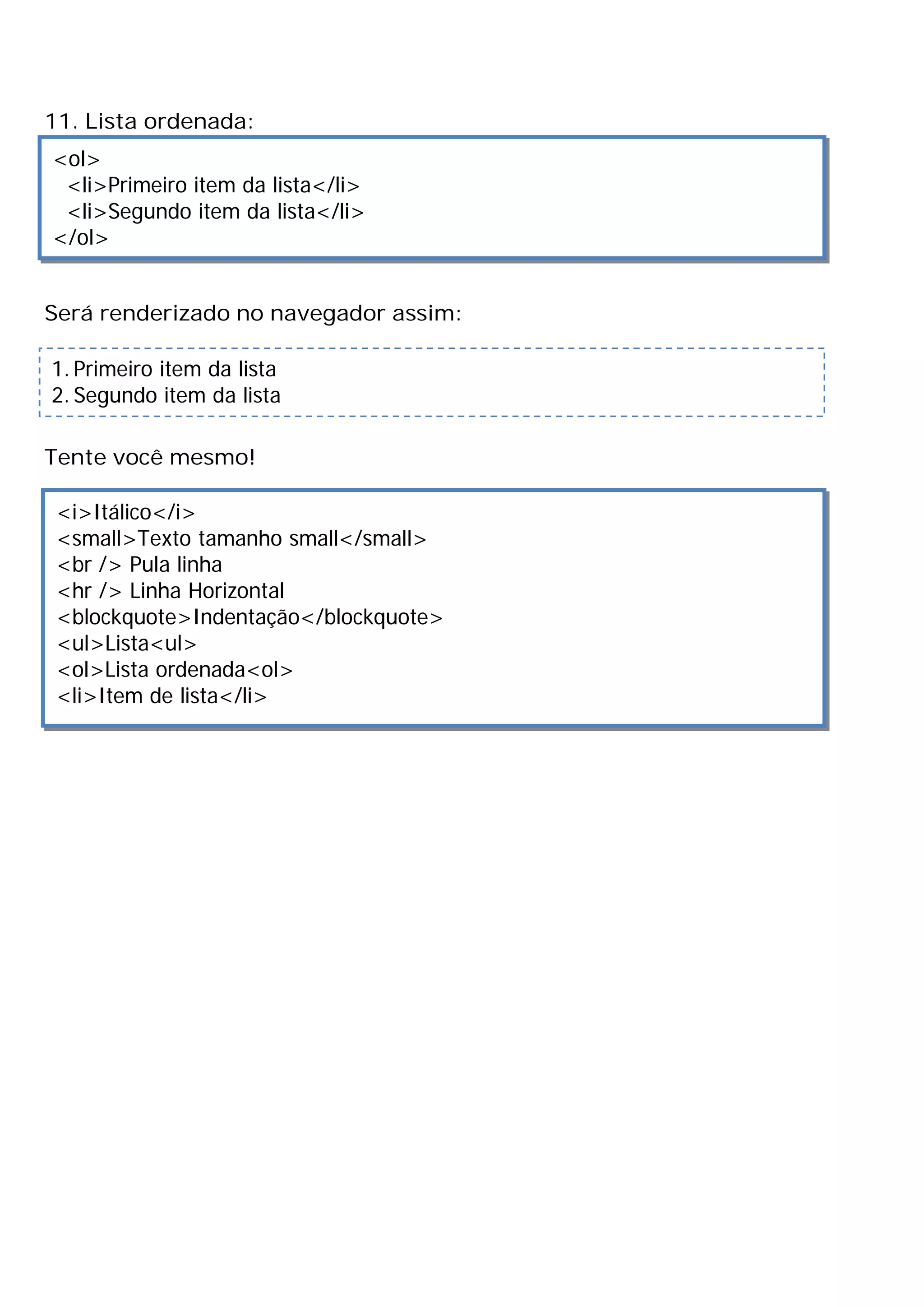11. Lista ordenada:
<ol>
 <li>Primeiro item da lista</li>
 <li>Segundo item da lista</li>
</ol>


Será renderizado no navegador assim:

1. Primeiro item da lista
2. Segundo item da lista

Tente você mesmo!

 <i>Itálico</i>
 <small>Texto tamanho small</small>
 <br /> Pula linha
 <hr /> Linha Horizontal
 <blockquote>Indentação</blockquote>
 <ul>Lista<ul>
 <ol>Lista ordenada<ol>
 <li>Item de lista</li>
 