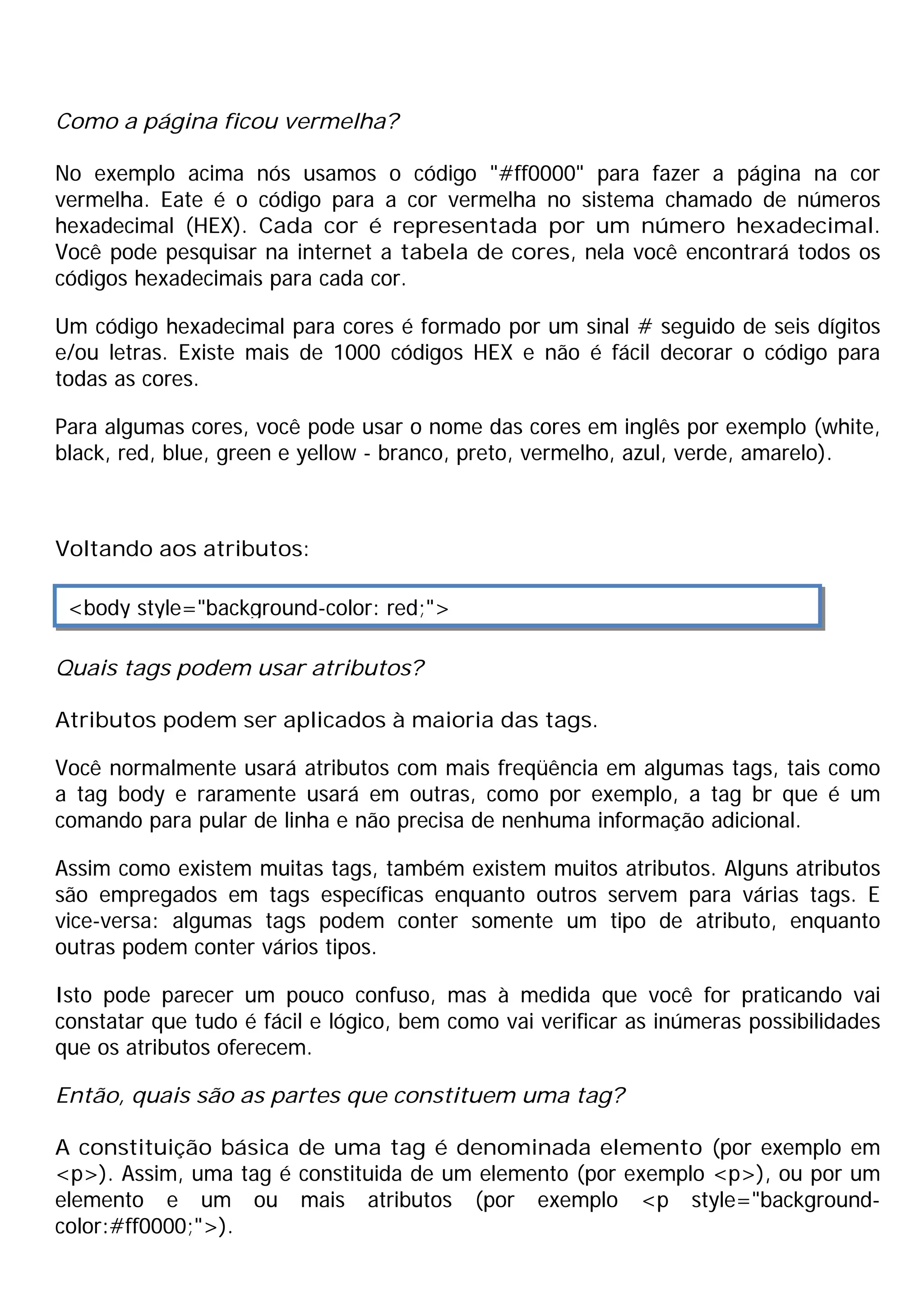 Como a página ficou vermelha?

No exemplo acima nós usamos o código "#ff0000" para fazer a página na cor
vermelha. Eate é o código para a cor vermelha no sistema chamado de números
hexadecimal (HEX). Cada cor é representada por um número hexadecimal.
Você pode pesquisar na internet a tabela de cores, nela você encontrará todos os
códigos hexadecimais para cada cor.

Um código hexadecimal para cores é formado por um sinal # seguido de seis dígitos
e/ou letras. Existe mais de 1000 códigos HEX e não é fácil decorar o código para
todas as cores.

Para algumas cores, você pode usar o nome das cores em inglês por exemplo (white,
black, red, blue, green e yellow - branco, preto, vermelho, azul, verde, amarelo).



Voltando aos atributos:

 <body style="background-color: red;">

Quais tags podem usar atributos?

Atributos podem ser aplicados à maioria das tags.

Você normalmente usará atributos com mais freqüência em algumas tags, tais como
a tag body e raramente usará em outras, como por exemplo, a tag br que é um
comando para pular de linha e não precisa de nenhuma informação adicional.

Assim como existem muitas tags, também existem muitos atributos. Alguns atributos
são empregados em tags específicas enquanto outros servem para várias tags. E
vice-versa: algumas tags podem conter somente um tipo de atributo, enquanto
outras podem conter vários tipos.

Isto pode parecer um pouco confuso, mas à medida que você for praticando vai
constatar que tudo é fácil e lógico, bem como vai verificar as inúmeras possibilidades
que os atributos oferecem.

Então, quais são as partes que constituem uma tag?

A constituição básica de uma tag é denominada elemento (por exemplo em
<p>). Assim, uma tag é constituida de um elemento (por exemplo <p>), ou por um
elemento e um ou mais atributos (por exemplo <p style="background-
color:#ff0000;">).
 