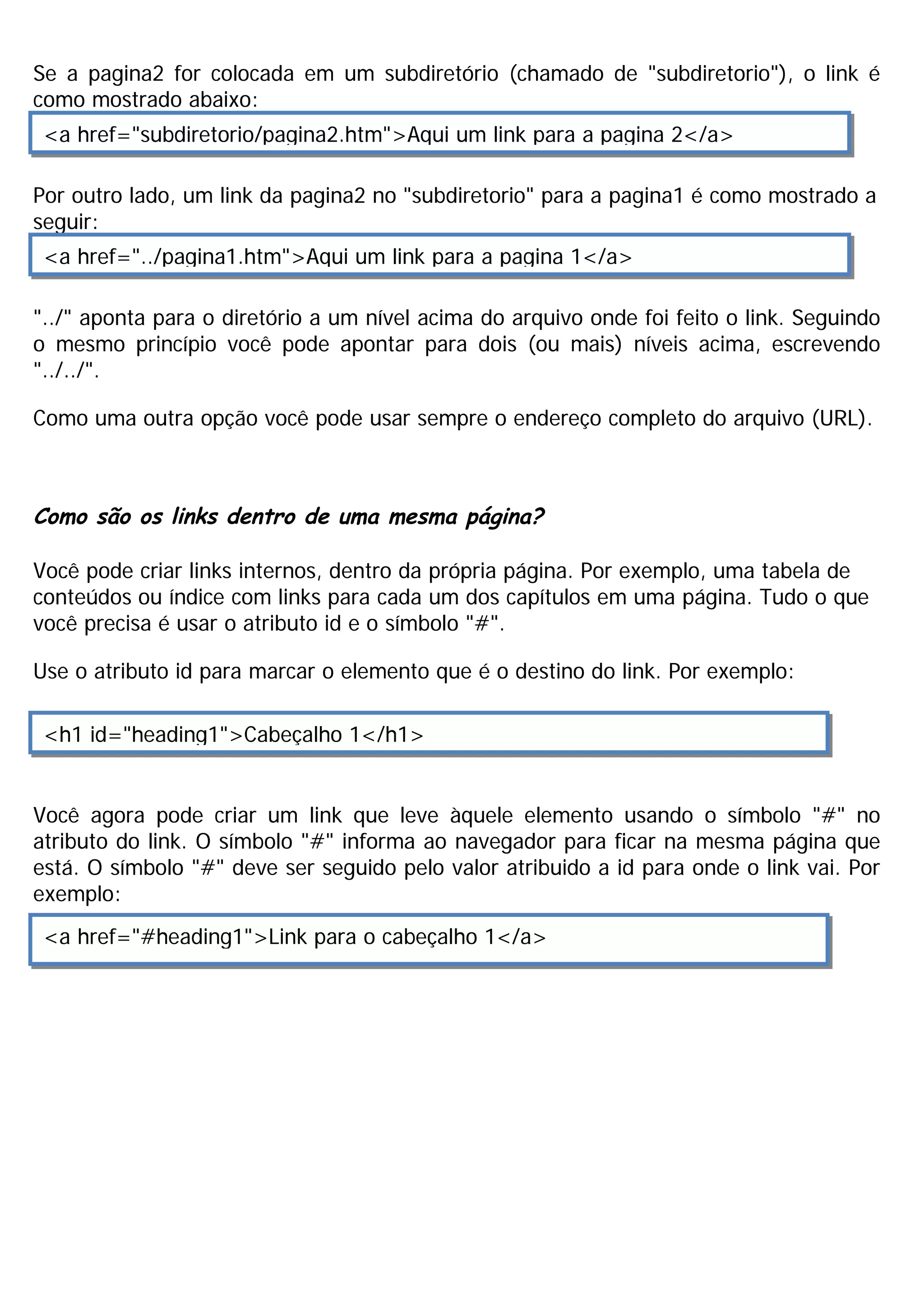 Se a pagina2 for colocada em um subdiretório (chamado de "subdiretorio"), o link é
como mostrado abaixo:
 <a href="subdiretorio/pagina2.htm">Aqui um link para a pagina 2</a>

Por outro lado, um link da pagina2 no "subdiretorio" para a pagina1 é como mostrado a
seguir:
 <a href="../pagina1.htm">Aqui um link para a pagina 1</a>

"../" aponta para o diretório a um nível acima do arquivo onde foi feito o link. Seguindo
o mesmo princípio você pode apontar para dois (ou mais) níveis acima, escrevendo
"../../".

Como uma outra opção você pode usar sempre o endereço completo do arquivo (URL).



Como são os links dentro de uma mesma página?

Você pode criar links internos, dentro da própria página. Por exemplo, uma tabela de
conteúdos ou índice com links para cada um dos capítulos em uma página. Tudo o que
você precisa é usar o atributo id e o símbolo "#".

Use o atributo id para marcar o elemento que é o destino do link. Por exemplo:

 <h1 id="heading1">Cabeçalho 1</h1>


Você agora pode criar um link que leve àquele elemento usando o símbolo "#" no
atributo do link. O símbolo "#" informa ao navegador para ficar na mesma página que
está. O símbolo "#" deve ser seguido pelo valor atribuido a id para onde o link vai. Por
exemplo:
 <a href="#heading1">Link para o cabeçalho 1</a>
 
