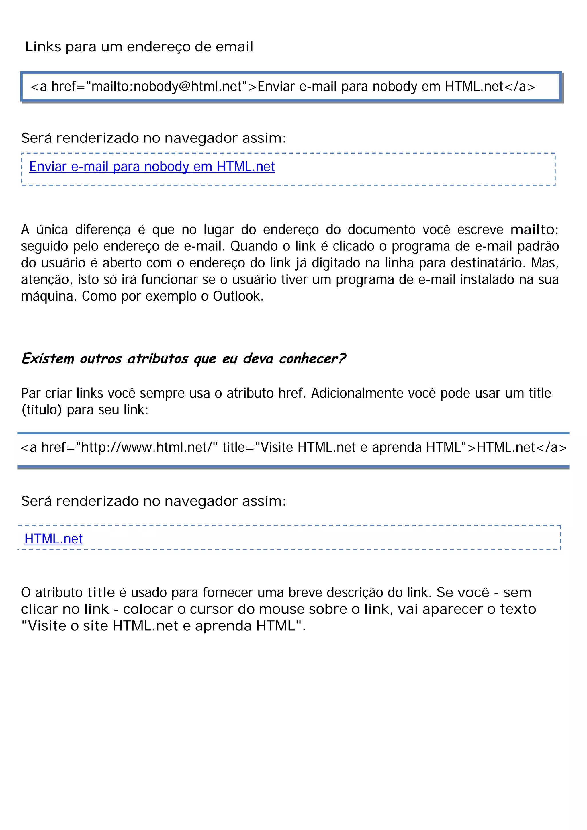 Links para um endereço de email

 <a href="mailto:nobody@html.net">Enviar e-mail para nobody em HTML.net</a>


Será renderizado no navegador assim:

 Enviar e-mail para nobody em HTML.net



A única diferença é que no lugar do endereço do documento você escreve mailto:
seguido pelo endereço de e-mail. Quando o link é clicado o programa de e-mail padrão
do usuário é aberto com o endereço do link já digitado na linha para destinatário. Mas,
atenção, isto só irá funcionar se o usuário tiver um programa de e-mail instalado na sua
máquina. Como por exemplo o Outlook.



Existem outros atributos que eu deva conhecer?

Par criar links você sempre usa o atributo href. Adicionalmente você pode usar um title
(título) para seu link:

<a href="http://www.html.net/" title="Visite HTML.net e aprenda HTML">HTML.net</a>


Será renderizado no navegador assim:

HTML.net


O atributo title é usado para fornecer uma breve descrição do link. Se você - sem
clicar no link - colocar o cursor do mouse sobre o link, vai aparecer o texto
"Visite o site HTML.net e aprenda HTML".
 