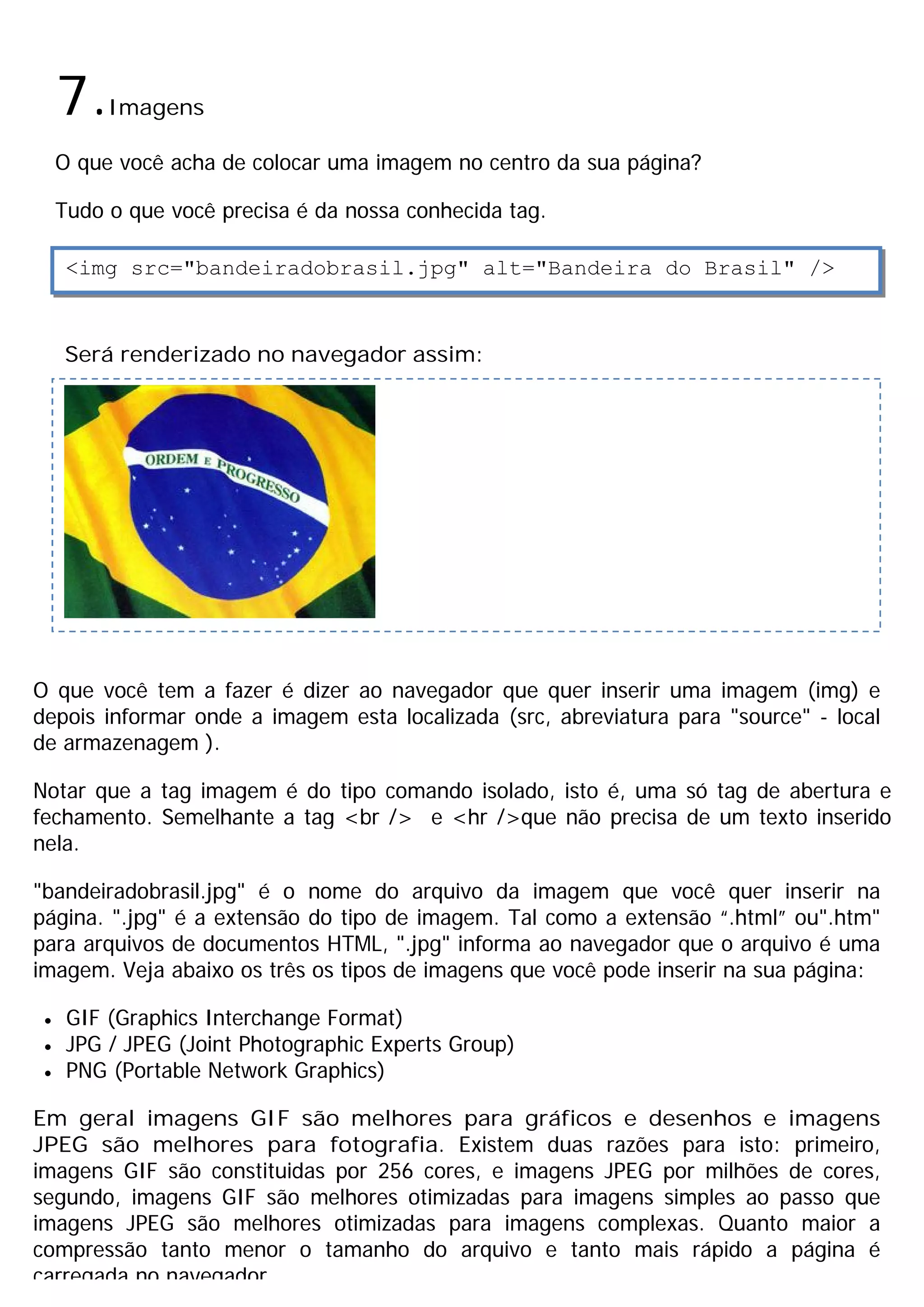 7.   Imagens

     O que você acha de colocar uma imagem no centro da sua página?

     Tudo o que você precisa é da nossa conhecida tag.

      <img src="bandeiradobrasil.jpg" alt="Bandeira do Brasil" />



     Será renderizado no navegador assim:




O que você tem a fazer é dizer ao navegador que quer inserir uma imagem (img) e
depois informar onde a imagem esta localizada (src, abreviatura para "source" - local
de armazenagem ).

Notar que a tag imagem é do tipo comando isolado, isto é, uma só tag de abertura e
fechamento. Semelhante a tag <br /> e <hr />que não precisa de um texto inserido
nela.

"bandeiradobrasil.jpg" é o nome do arquivo da imagem que você quer inserir na
página. ".jpg" é a extensão do tipo de imagem. Tal como a extensão “.html” ou".htm"
para arquivos de documentos HTML, ".jpg" informa ao navegador que o arquivo é uma
imagem. Veja abaixo os três os tipos de imagens que você pode inserir na sua página:

 ·    GIF (Graphics Interchange Format)
 ·    JPG / JPEG (Joint Photographic Experts Group)
 ·    PNG (Portable Network Graphics)

Em geral imagens GIF são melhores para gráficos e desenhos e imagens
JPEG são melhores para fotografia. Existem duas razões para isto: primeiro,
imagens GIF são constituidas por 256 cores, e imagens JPEG por milhões de cores,
segundo, imagens GIF são melhores otimizadas para imagens simples ao passo que
imagens JPEG são melhores otimizadas para imagens complexas. Quanto maior a
compressão tanto menor o tamanho do arquivo e tanto mais rápido a página é
carregada no navegador.
 