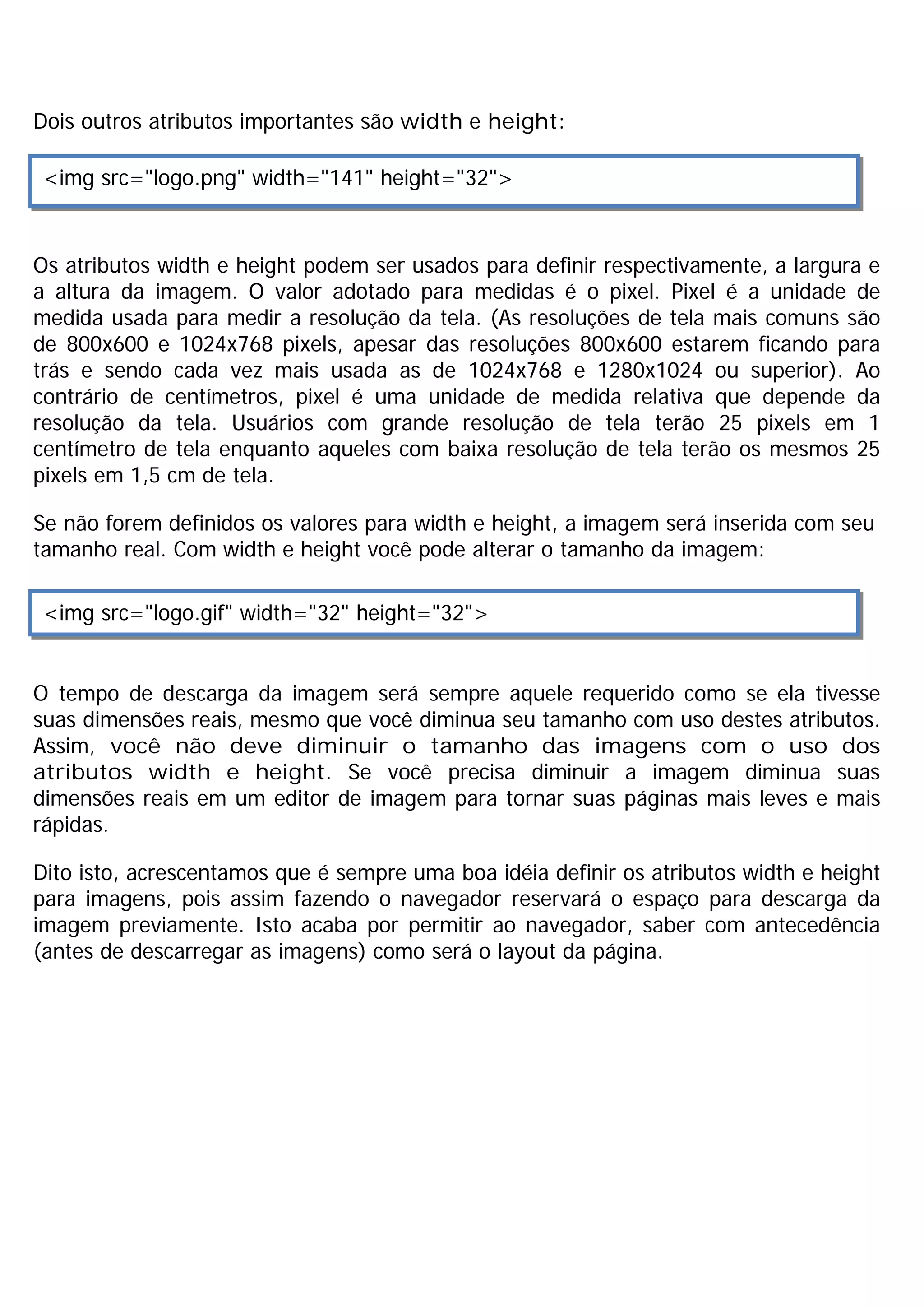Dois outros atributos importantes são width e height:

 <img src="logo.png" width="141" height="32">



Os atributos width e height podem ser usados para definir respectivamente, a largura e
a altura da imagem. O valor adotado para medidas é o pixel. Pixel é a unidade de
medida usada para medir a resolução da tela. (As resoluções de tela mais comuns são
de 800x600 e 1024x768 pixels, apesar das resoluções 800x600 estarem ficando para
trás e sendo cada vez mais usada as de 1024x768 e 1280x1024 ou superior). Ao
contrário de centímetros, pixel é uma unidade de medida relativa que depende da
resolução da tela. Usuários com grande resolução de tela terão 25 pixels em 1
centímetro de tela enquanto aqueles com baixa resolução de tela terão os mesmos 25
pixels em 1,5 cm de tela.

Se não forem definidos os valores para width e height, a imagem será inserida com seu
tamanho real. Com width e height você pode alterar o tamanho da imagem:

 <img src="logo.gif" width="32" height="32">


O tempo de descarga da imagem será sempre aquele requerido como se ela tivesse
suas dimensões reais, mesmo que você diminua seu tamanho com uso destes atributos.
Assim, você não deve diminuir o tamanho das imagens com o uso dos
atributos width e height. Se você precisa diminuir a imagem diminua suas
dimensões reais em um editor de imagem para tornar suas páginas mais leves e mais
rápidas.

Dito isto, acrescentamos que é sempre uma boa idéia definir os atributos width e height
para imagens, pois assim fazendo o navegador reservará o espaço para descarga da
imagem previamente. Isto acaba por permitir ao navegador, saber com antecedência
(antes de descarregar as imagens) como será o layout da página.
 