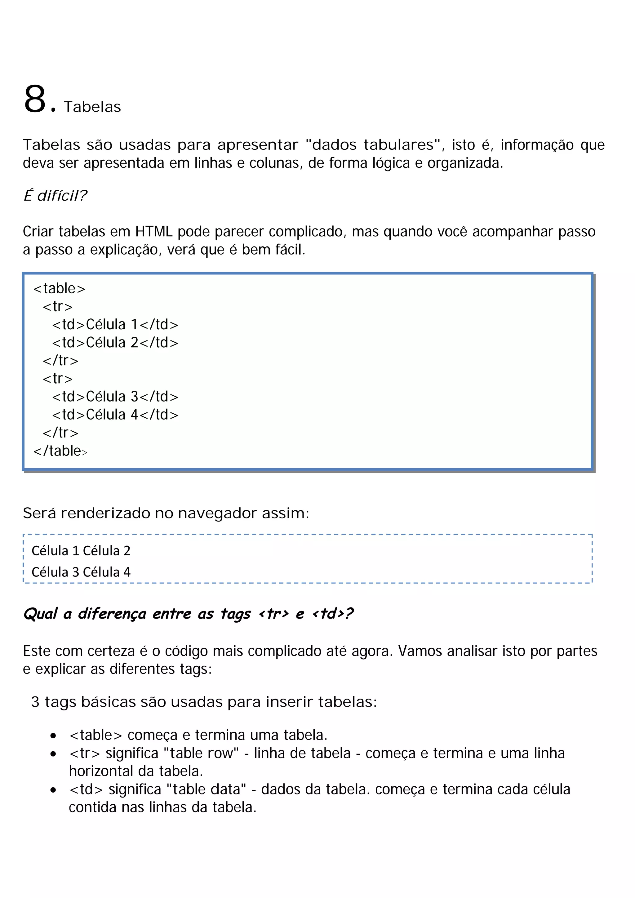 8.    Tabelas

Tabelas são usadas para apresentar "dados tabulares", isto é, informação que
deva ser apresentada em linhas e colunas, de forma lógica e organizada.

É difícil?

Criar tabelas em HTML pode parecer complicado, mas quando você acompanhar passo
a passo a explicação, verá que é bem fácil.

 <table>
  <tr>
   <td>Célula    1</td>
   <td>Célula    2</td>
  </tr>
  <tr>
   <td>Célula    3</td>
   <td>Célula    4</td>
  </tr>
 </table>



Será renderizado no navegador assim:

 Célula 1 Célula 2
 Célula 3 Célula 4

Qual a diferença entre as tags <tr> e <td>?

Este com certeza é o código mais complicado até agora. Vamos analisar isto por partes
e explicar as diferentes tags:

 3 tags básicas são usadas para inserir tabelas:

    · <table> começa e termina uma tabela.
    · <tr> significa "table row" - linha de tabela - começa e termina e uma linha
      horizontal da tabela.
    · <td> significa "table data" - dados da tabela. começa e termina cada célula
      contida nas linhas da tabela.
 