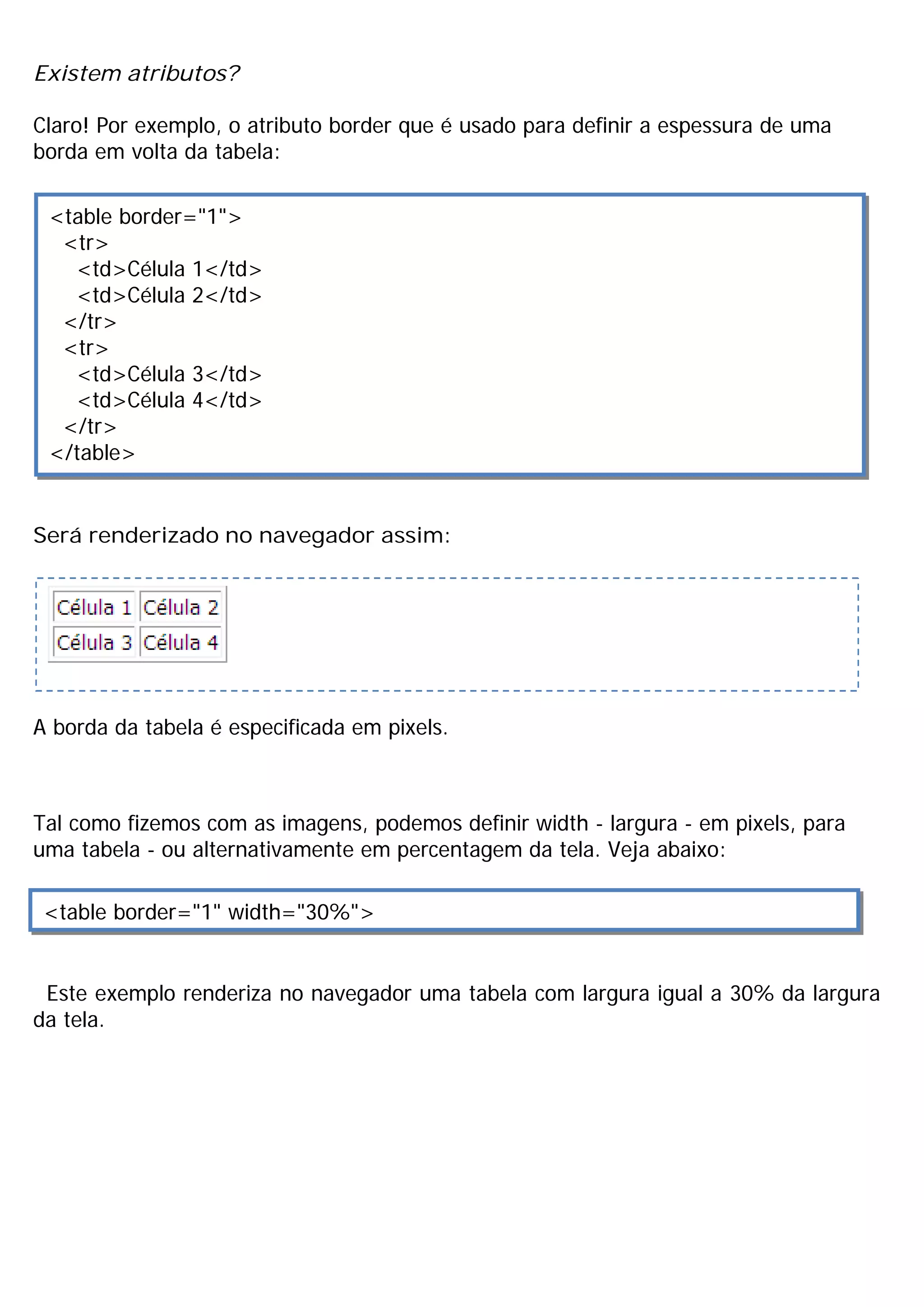Existem atributos?

Claro! Por exemplo, o atributo border que é usado para definir a espessura de uma
borda em volta da tabela:

 <table border="1">
  <tr>
   <td>Célula 1</td>
   <td>Célula 2</td>
  </tr>
  <tr>
   <td>Célula 3</td>
   <td>Célula 4</td>
  </tr>
 </table>


Será renderizado no navegador assim:




A borda da tabela é especificada em pixels.



Tal como fizemos com as imagens, podemos definir width - largura - em pixels, para
uma tabela - ou alternativamente em percentagem da tela. Veja abaixo:

 <table border="1" width="30%">


 Este exemplo renderiza no navegador uma tabela com largura igual a 30% da largura
da tela.
 